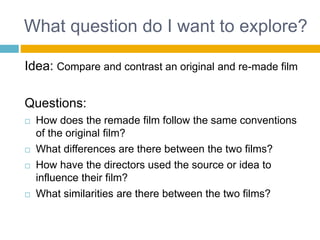 What question do I want to explore?
Idea: Compare and contrast an original and re-made film
Questions:
 How does the remade film follow the same conventions
of the original film?
 What differences are there between the two films?
 How have the directors used the source or idea to
influence their film?
 What similarities are there between the two films?
 