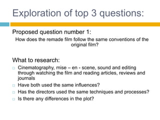 Exploration of top 3 questions:
Proposed question number 1:
How does the remade film follow the same conventions of the
original film?
What to research:
 Cinematography, mise – en - scene, sound and editing
through watching the film and reading articles, reviews and
journals
 Have both used the same influences?
 Has the directors used the same techniques and processes?
 Is there any differences in the plot?
 