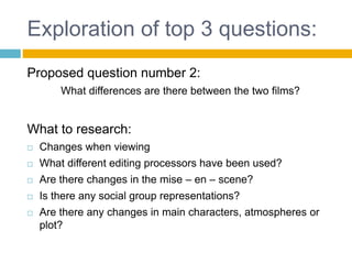 Exploration of top 3 questions:
Proposed question number 2:
What differences are there between the two films?
What to research:
 Changes when viewing
 What different editing processors have been used?
 Are there changes in the mise – en – scene?
 Is there any social group representations?
 Are there any changes in main characters, atmospheres or
plot?
 