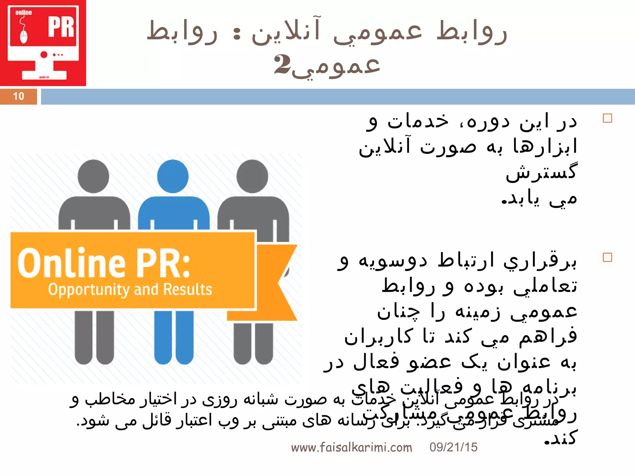 :‫روابط‬ ‫آنلين‬ ‫عمومي‬ ‫روابط‬
‫عمومي‬2
‫اين‬ ‫در‬،‫دوره‬‫و‬ ‫خدمات‬
‫آنلين‬ ‫صورت‬ ‫به‬ ‫ابزارها‬
‫گسترش‬
.‫يابد‬ ‫مي‬
‫ارتباط‬ ‫برقراري‬‫و‬ ‫دوسويه‬
‫و‬ ‫بوده‬ ‫تعاملي‬‫روابط‬
‫عمومي‬‫زمينه‬‫را‬‫چنان‬
‫مي‬ ‫فراهم‬‫کند‬‫کاربر‬ ‫تا‬‫ان‬
‫در‬ ‫فعال‬ ‫عضو‬ ‫يک‬ ‫عنوان‬ ‫به‬
‫هاي‬ ‫فعاليت‬ ‫و‬ ‫ها‬ ‫برنامه‬
‫مشارکت‬ ‫عمومي‬ ‫روابط‬
.‫کند‬09/21/15www.faisalkarimi.com
10
‫و‬ ‫مخاطب‬ ‫اختیار‬ ‫در‬ ‫روزی‬ ‫شبانه‬ ‫صورت‬ ‫به‬ ‫خدمات‬ ‫آنلین‬ ‫عمومی‬ ‫روابط‬ ‫در‬
‫بر‬ ‫مبتنی‬ ‫های‬ ‫رسانه‬ ‫برای‬ .‫گیرد‬ ‫می‬ ‫قرار‬ ‫مشتری‬‫وب‬.‫شود‬ ‫می‬ ‫قائل‬ ‫اعتبار‬
 