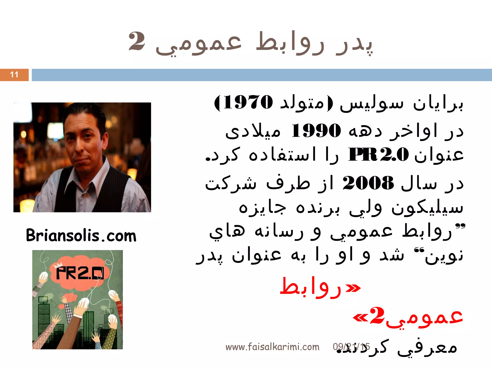 ‫عمومي‬ ‫روابط‬ ‫پدر‬2
)‫متولد‬ ‫سوليس‬ ‫برايان‬1970(
‫دهه‬ ‫اواخر‬ ‫در‬1990‫میلدی‬
‫عنوان‬PR2.0.‫کرد‬ ‫استفاده‬ ‫را‬
‫سال‬ ‫در‬2008‫شرکت‬ ‫طرف‬ ‫از‬
‫جايزه‬ ‫برنده‬ ‫ولي‬ ‫سيليکون‬
”‫هاي‬ ‫رسانه‬ ‫و‬ ‫عمومي‬ ‫روابط‬
“‫پدر‬ ‫عنوان‬ ‫به‬ ‫را‬ ‫او‬ ‫و‬ ‫شد‬ ‫نوين‬
»‫روابط‬
‫عمومي‬2«
.‫کردند‬ ‫معرفي‬
Briansolis.com
09/21/15www.faisalkarimi.com
11
 