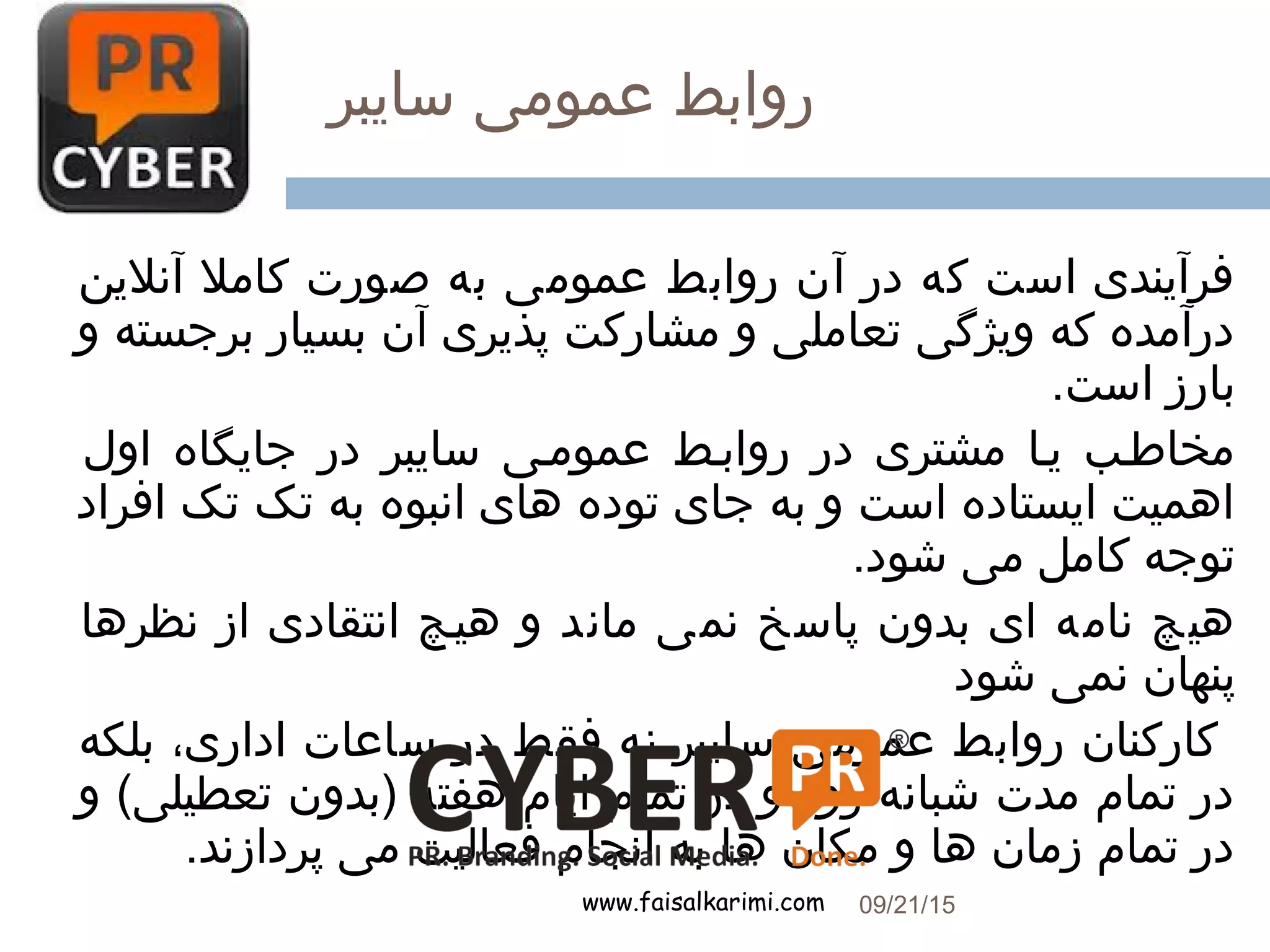 ‫سایبر‬ ‫عمومی‬ ‫روابط‬
www.faisalkarimi.com
‫آنلین‬ ‫کامل‬ ‫صورت‬ ‫به‬ ‫عمومی‬ ‫روابط‬ ‫آن‬ ‫در‬ ‫که‬ ‫است‬ ‫فرآیندی‬
‫و‬ ‫برجسته‬ ‫بسیار‬ ‫آن‬ ‫پذیری‬ ‫مشارکت‬ ‫و‬ ‫تعاملی‬ ‫ویژگی‬ ‫که‬ ‫درآمده‬
.‫است‬ ‫بارز‬
‫اول‬ ‫جایگاه‬ ‫در‬ ‫سایبر‬ ‫عموممی‬ ‫روابمط‬ ‫در‬ ‫مشتری‬ ‫یما‬ ‫مخاطمب‬
‫افراد‬ ‫تک‬ ‫تک‬ ‫به‬ ‫انبوه‬ ‫های‬ ‫توده‬ ‫جای‬ ‫به‬ ‫و‬ ‫است‬ ‫ایستاده‬ ‫اهمیت‬
.‫شود‬ ‫می‬ ‫کامل‬ ‫توجه‬
‫نظرها‬ ‫از‬ ‫انتقادی‬ ‫هیمچ‬ ‫و‬ ‫ماند‬ ‫نمی‬ ‫پاسخ‬ ‫بدون‬ ‫ای‬ ‫نامه‬ ‫هیچ‬
‫شود‬ ‫نمی‬ ‫پنهان‬
‫بلکه‬ ،‫اداری‬ ‫ساعات‬ ‫در‬ ‫فقط‬ ‫نه‬ ‫سایبر‬ ‫عمومی‬ ‫روابط‬ ‫کارکنان‬
‫و‬ (‫تعطیلی‬ ‫)بدون‬ ‫هفته‬ ‫ایام‬ ‫تمام‬ ‫در‬ ‫و‬ ‫روز‬ ‫شبانه‬ ‫مدت‬ ‫تمام‬ ‫در‬
.‫پردازند‬ ‫می‬ ‫فعالیت‬ ‫انجام‬ ‫به‬ ‫ها‬ ‫مکان‬ ‫و‬ ‫ها‬ ‫زمان‬ ‫تمام‬ ‫در‬
09/21/15
15
 