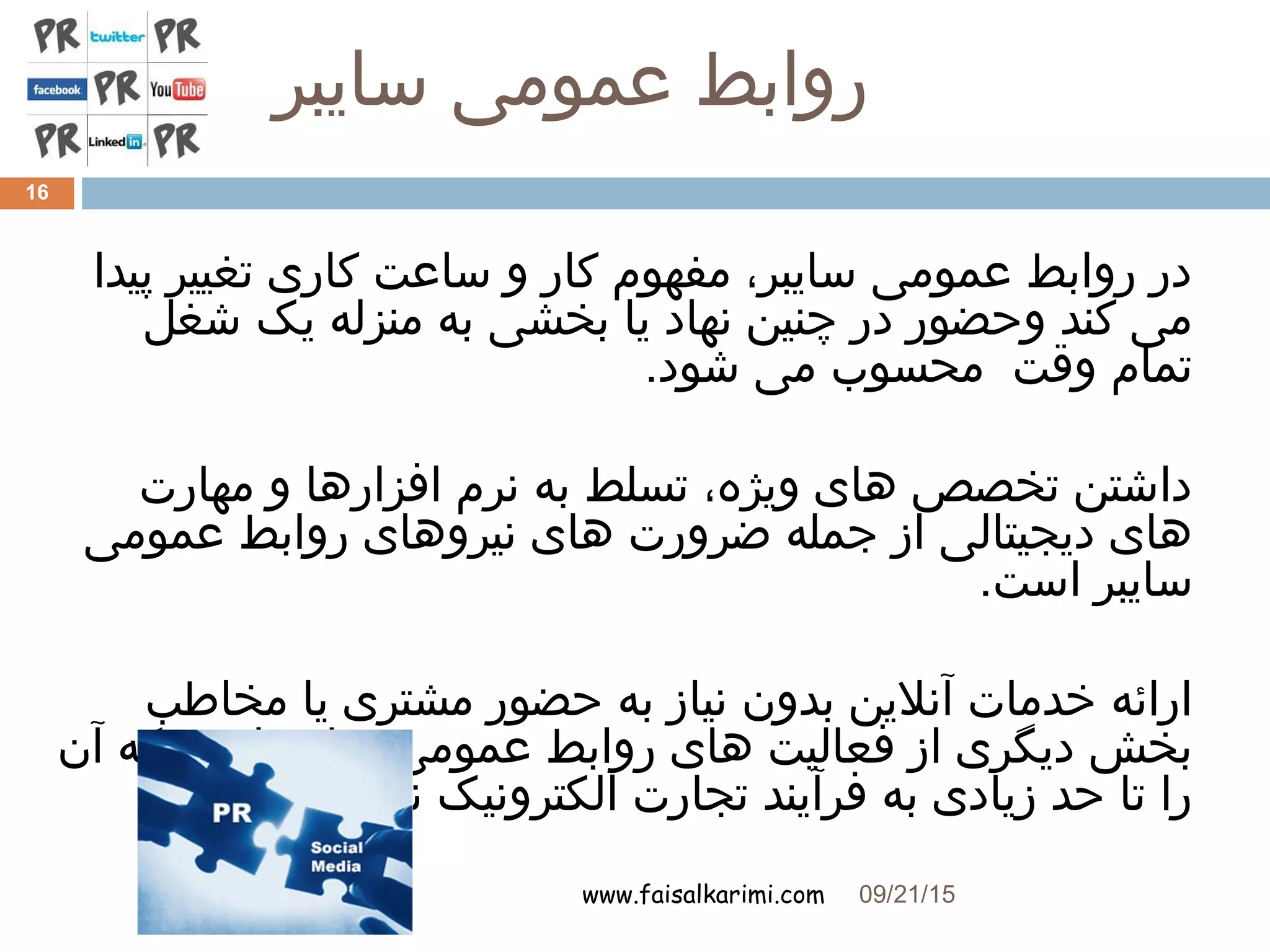 ‫سایبر‬ ‫عمومی‬ ‫روابط‬
www.faisalkarimi.com
‫پیدا‬ ‫تغییر‬ ‫کاری‬ ‫ساعت‬ ‫و‬ ‫کار‬ ‫مفهوم‬ ،‫سایبر‬ ‫عمومی‬ ‫روابط‬ ‫در‬
‫شغل‬ ‫یک‬ ‫منزله‬ ‫به‬ ‫بخشی‬ ‫یا‬ ‫نهاد‬ ‫چنین‬ ‫در‬ ‫وحضور‬ ‫کند‬ ‫می‬
.‫شود‬ ‫می‬ ‫محسوب‬ ‫وقت‬ ‫تمام‬
‫مهارت‬ ‫و‬ ‫افزارها‬ ‫نرم‬ ‫به‬ ‫تسلط‬ ،‫ویژه‬ ‫های‬ ‫تخصص‬ ‫داشتن‬
‫عمومی‬ ‫روابط‬ ‫نیروهای‬ ‫های‬ ‫ضرورت‬ ‫جمله‬ ‫از‬ ‫دیجیتالی‬ ‫های‬
.‫است‬ ‫سایبر‬
‫مخاطب‬ ‫یا‬ ‫مشتری‬ ‫حضور‬ ‫به‬ ‫نیاز‬ ‫بدون‬ ‫آنلین‬ ‫خدمات‬ ‫ارائه‬
‫آن‬ ‫که‬ ‫است‬ ‫سایبر‬ ‫عمومی‬ ‫روابط‬ ‫های‬ ‫فعالیت‬ ‫از‬ ‫دیگری‬ ‫بخش‬
.‫کند‬ ‫می‬ ‫نزدیک‬ ‫الکترونیک‬ ‫تجارت‬ ‫فرآیند‬ ‫به‬ ‫زیادی‬ ‫حد‬ ‫تا‬ ‫را‬
09/21/15
16
 