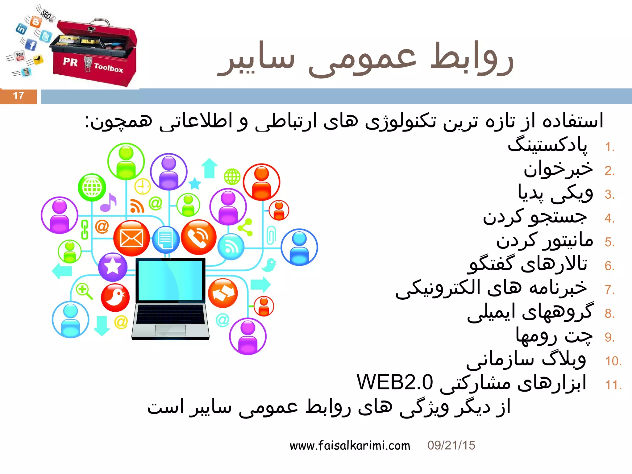 ‫سایبر‬ ‫عمومی‬ ‫روابط‬
www.faisalkarimi.com
:‫همچون‬ ‫اطلعاتی‬ ‫و‬ ‫ارتباطی‬ ‫های‬ ‫تکنولوژی‬ ‫ترین‬ ‫تازه‬ ‫از‬ ‫استفاده‬
1.‫پادکستینگ‬
2.‫خبرخوان‬
3.‫پدیا‬ ‫ویکی‬
4.‫کردن‬ ‫جستجو‬
5.‫کردن‬ ‫مانیتور‬
6.‫گفتگو‬ ‫تالرهای‬
7.‫الکترونیکی‬ ‫های‬ ‫خبرنامه‬
8.‫ایمیلی‬ ‫گروههای‬
9.‫رومها‬ ‫چت‬
10.‫سازمانی‬ ‫وبل گ‬
11.‫مشارکتی‬ ‫ابزارهای‬WEB2.0
‫است‬ ‫سایبر‬ ‫عمومی‬ ‫روابط‬ ‫های‬ ‫ویژگی‬ ‫دیگر‬ ‫از‬
09/21/15
17
 