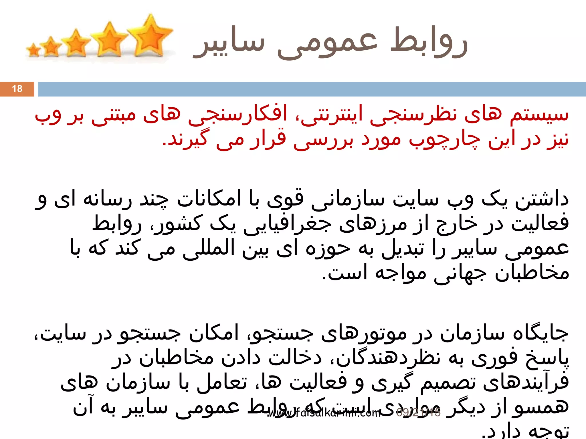 ‫سایبر‬ ‫عمومی‬ ‫روابط‬
www.faisalkarimi.com
‫وب‬ ‫بر‬ ‫مبتنی‬ ‫های‬ ‫افکارسنجی‬ ،‫اینترنتی‬ ‫نظرسنجی‬ ‫های‬ ‫سیستم‬
.‫گیرند‬ ‫می‬ ‫قرار‬ ‫بررسی‬ ‫مورد‬ ‫چارچوب‬ ‫این‬ ‫در‬ ‫نیز‬
‫و‬ ‫ای‬ ‫رسانه‬ ‫چند‬ ‫امکانات‬ ‫با‬ ‫قوی‬ ‫سازمانی‬ ‫سایت‬ ‫وب‬ ‫یک‬ ‫داشتن‬
‫روابط‬ ،‫کشور‬ ‫یک‬ ‫جغرافیایی‬ ‫مرزهای‬ ‫از‬ ‫خارج‬ ‫در‬ ‫فعالیت‬
‫با‬ ‫که‬ ‫کند‬ ‫می‬ ‫المللی‬ ‫بین‬ ‫ای‬ ‫حوزه‬ ‫به‬ ‫تبدیل‬ ‫را‬ ‫سایبر‬ ‫عمومی‬
.‫است‬ ‫مواجه‬ ‫جهانی‬ ‫مخاطبان‬
،‫سایت‬ ‫در‬ ‫جستجو‬ ‫امکان‬ ،‫جستجو‬ ‫موتورهای‬ ‫در‬ ‫سازمان‬ ‫جایگاه‬
‫در‬ ‫مخاطبان‬ ‫دادن‬ ‫دخالت‬ ،‫نظردهندگان‬ ‫به‬ ‫فوری‬ ‫پاسخ‬
‫های‬ ‫سازمان‬ ‫با‬ ‫تعامل‬ ،‫ها‬ ‫فعالیت‬ ‫و‬ ‫گیری‬ ‫تصمیم‬ ‫فرآیندهای‬
‫آن‬ ‫به‬ ‫سایبر‬ ‫عمومی‬ ‫روابط‬ ‫که‬ ‫است‬ ‫مواردی‬ ‫دیگر‬ ‫از‬ ‫همسو‬
.‫دارد‬ ‫توجه‬
09/21/15
18
 