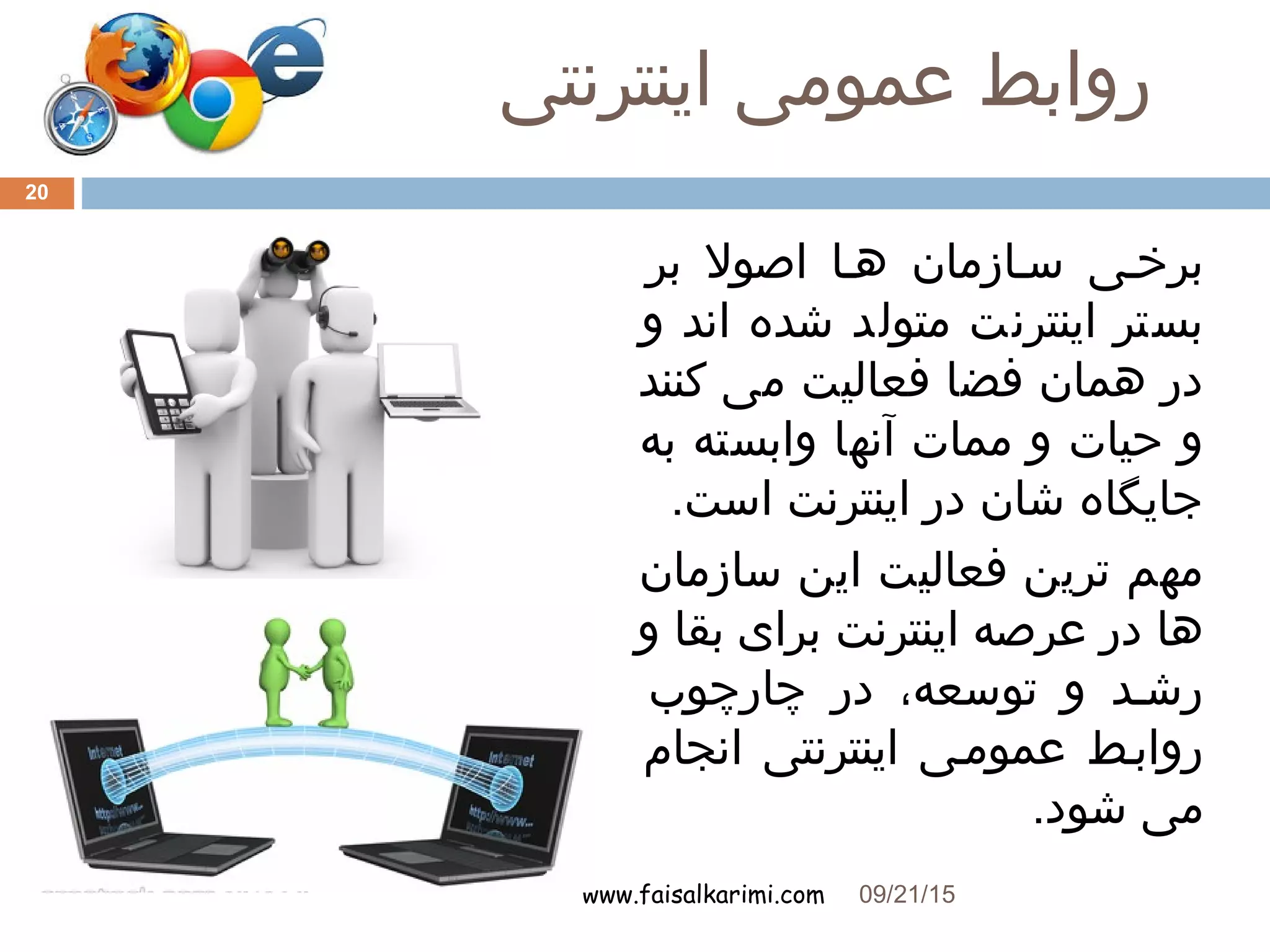 ‫اینترنتی‬ ‫عمومی‬ ‫روابط‬
www.faisalkarimi.com
‫بر‬ ‫اصول‬ ‫هها‬ ‫سهازمان‬ ‫برخهی‬
‫و‬ ‫اند‬ ‫شده‬ ‫متولد‬ ‫اینترنت‬ ‫بستر‬
‫کنند‬ ‫می‬ ‫فعالیت‬ ‫فضا‬ ‫همان‬ ‫در‬
‫به‬ ‫وابسته‬ ‫آنها‬ ‫ممات‬ ‫و‬ ‫حیات‬ ‫و‬
.‫است‬ ‫اینترنت‬ ‫در‬ ‫شان‬ ‫جایگاه‬
‫سازمان‬ ‫این‬ ‫فعالیت‬ ‫ترین‬ ‫مهم‬
‫و‬ ‫بقا‬ ‫برای‬ ‫اینترنت‬ ‫عرصه‬ ‫در‬ ‫ها‬
‫چارچوب‬ ‫در‬ ،‫توسعه‬ ‫و‬ ‫رشهد‬
‫انجام‬ ‫اینترنتی‬ ‫عمومهی‬ ‫روابهط‬
.‫شود‬ ‫می‬
09/21/15
20
 