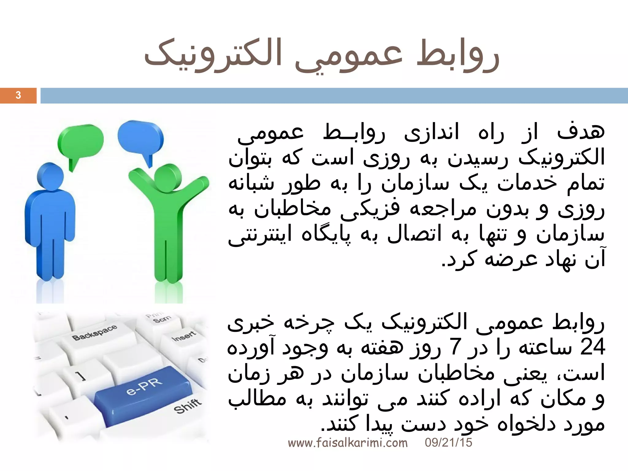 ‫الکترونيک‬ ‫عمومي‬ ‫روابط‬
www.faisalkarimi.com
‫عمومی‬ ‫روابببط‬ ‫اندازی‬ ‫راه‬ ‫از‬ ‫هدف‬
‫بتوان‬ ‫که‬ ‫است‬ ‫روزی‬ ‫به‬ ‫رسیدن‬ ‫الکترونیک‬
‫شبانه‬ ‫طور‬ ‫به‬ ‫را‬ ‫سازمان‬ ‫یک‬ ‫خدمات‬ ‫تمام‬
‫به‬ ‫مخاطبان‬ ‫فزیکی‬ ‫مراجعه‬ ‫بدون‬ ‫و‬ ‫روزی‬
‫اینترنتی‬ ‫پایگاه‬ ‫به‬ ‫اتصال‬ ‫به‬ ‫تنها‬ ‫و‬ ‫سازمان‬
.‫کرد‬ ‫عرضه‬ ‫نهاد‬ ‫آن‬
‫خبری‬ ‫چرخه‬ ‫یک‬ ‫الکترونیک‬ ‫عمومی‬ ‫روابط‬
24‫در‬ ‫را‬ ‫ساعته‬7‫آورده‬ ‫وجود‬ ‫به‬ ‫هفته‬ ‫روز‬
‫زمان‬ ‫هر‬ ‫در‬ ‫سازمان‬ ‫مخاطبان‬ ‫یعنی‬ ،‫است‬
‫مطالب‬ ‫به‬ ‫توانند‬ ‫می‬ ‫کنند‬ ‫اراده‬ ‫که‬ ‫مکان‬ ‫و‬
.‫کنند‬ ‫پیدا‬ ‫دست‬ ‫خود‬ ‫دلخواه‬ ‫مورد‬
09/21/15
3
 