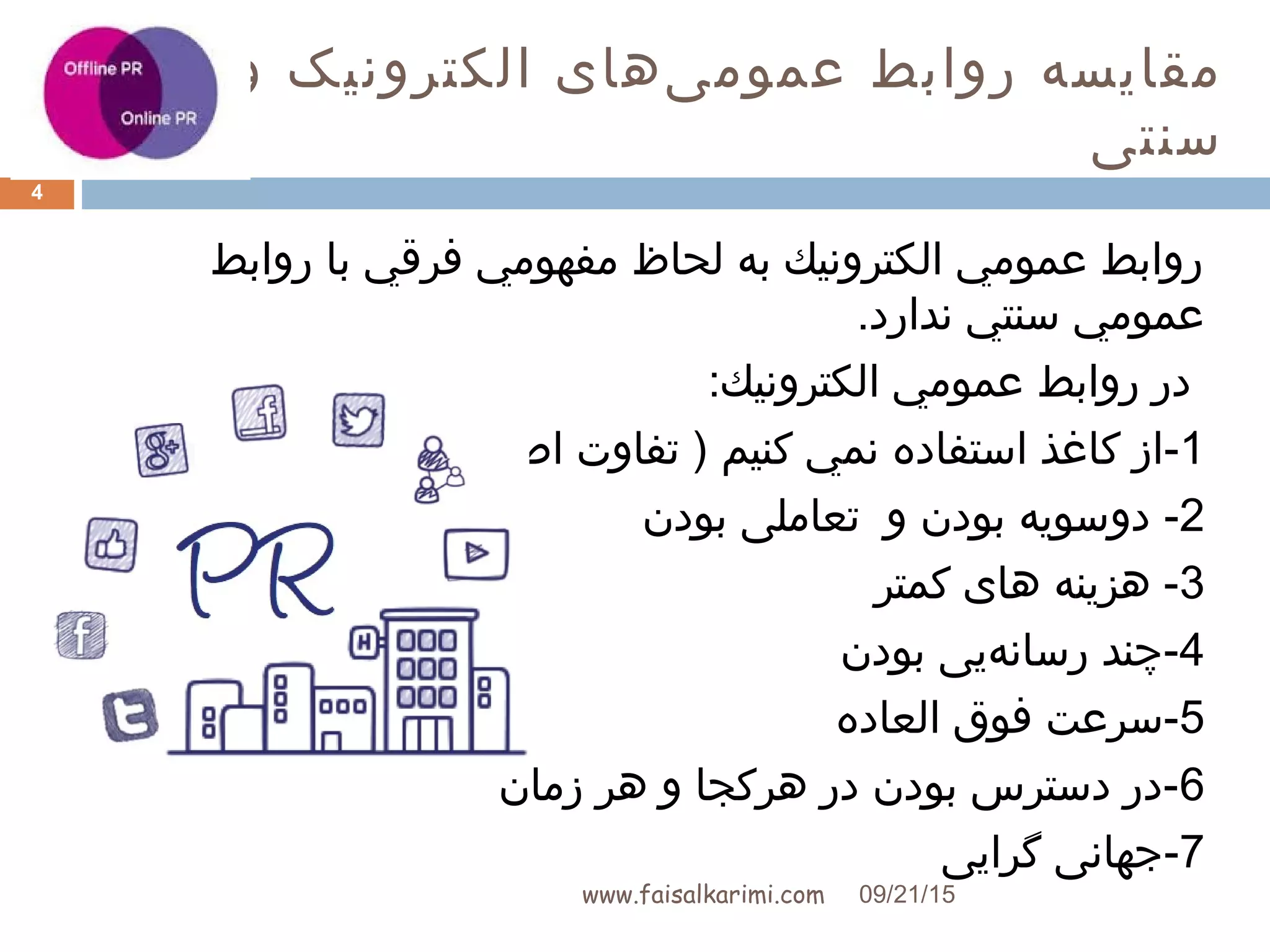 ‫و‬ ‫الکترونيک‬ ‫یهای‬‌‫ه‬ ‫عموم‬ ‫روابط‬ ‫مقایسه‬
‫سنتی‬
www.faisalkarimi.com
‫روابط‬ ‫با‬ ‫فرقي‬ ‫مفهومي‬ ‫لحاظ‬ ‫به‬ ‫الكترونيك‬ ‫عمومي‬ ‫روابط‬
.‫ندارد‬ ‫سنتي‬ ‫عمومي‬
‫الكترونيك‬ ‫عمومي‬ ‫روابط‬ ‫در‬:
1-‫کنيم‬ ‫نمي‬ ‫استفاده‬ ‫کاغذ‬ ‫از‬(‫اصلی‬ ‫تفاوت‬ )
2-‫بودن‬ ‫دوسویه‬‫بودن‬ ‫تعاملی‬ ‫و‬
3‫کمتر‬ ‫های‬ ‫هزینه‬ -
4‫بودن‬ ‫هیی‬‌‫ه‬ ‫رسان‬ ‫-چند‬
5‫العاده‬ ‫فوق‬ ‫-سرعت‬
6‫زمان‬ ‫هر‬ ‫و‬ ‫هرکجا‬ ‫در‬ ‫بودن‬ ‫دسترس‬ ‫-در‬
7‫گرایی‬ ‫-جهانی‬
09/21/15
4
 