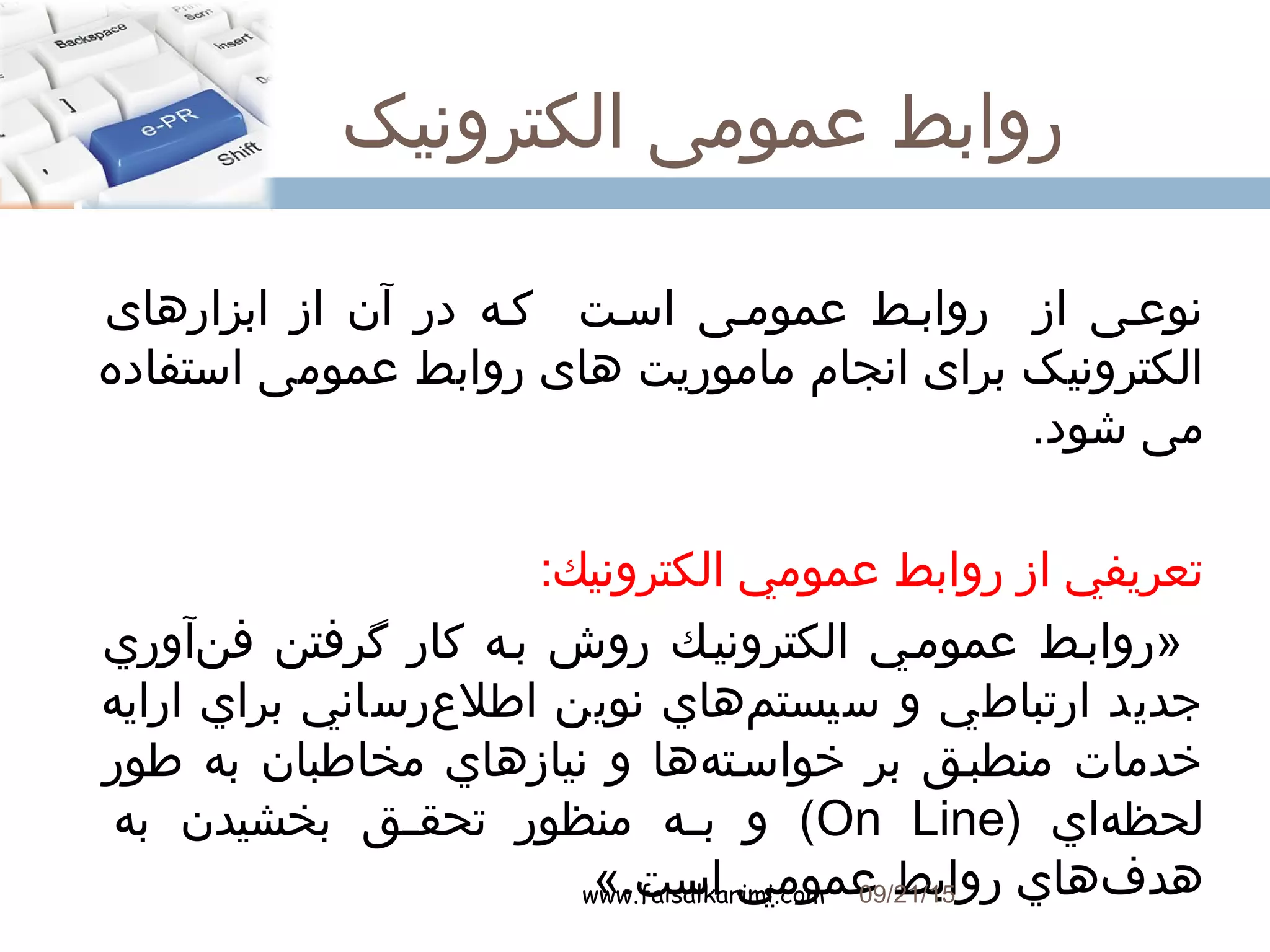 ‫الکترونیک‬ ‫عمومی‬ ‫روابط‬
www.faisalkarimi.com
‫ابزارهای‬ ‫از‬ ‫آن‬ ‫در‬ ‫ککه‬ ‫اسکت‬ ‫عمومکی‬ ‫روابکط‬ ‫از‬ ‫نوعکی‬
‫استفاده‬ ‫عمومی‬ ‫روابط‬ ‫های‬ ‫ماموریت‬ ‫انجام‬ ‫برای‬ ‫الکترونیک‬
.‫شود‬ ‫می‬
:‫الكترونيك‬ ‫عمومي‬ ‫روابط‬ ‫از‬ ‫تعريفي‬
‫نآوري‬‌‫آ‬ ‫ف‬ ‫گرفتن‬ ‫كار‬ ‫بکه‬ ‫روش‬ ‫الكترونيکك‬ ‫عمومکي‬ ‫»روابکط‬
‫ارايه‬ ‫براي‬ ‫عرساني‬‌‫آ‬ ‫اطل‬ ‫نوين‬ ‫مهاي‬‌‫آ‬ ‫سيست‬ ‫و‬ ‫ارتباطي‬ ‫جديد‬
‫طور‬ ‫به‬ ‫مخاطبان‬ ‫نيازهاي‬ ‫و‬ ‫هها‬‌‫آ‬ ‫خواسکت‬ ‫بر‬ ‫منطبکق‬ ‫خدمات‬
) ‫هاي‬‌‫آ‬ ‫لحظ‬On Line‫به‬ ‫بخشيدن‬ ‫کق‬‫ک‬‫تحق‬ ‫منظور‬ ‫که‬‫ک‬‫ب‬ ‫و‬ (
«.‫است‬ ‫عمومي‬ ‫روابط‬ ‫فهاي‬‌‫آ‬ ‫هد‬09/21/15
7
 
