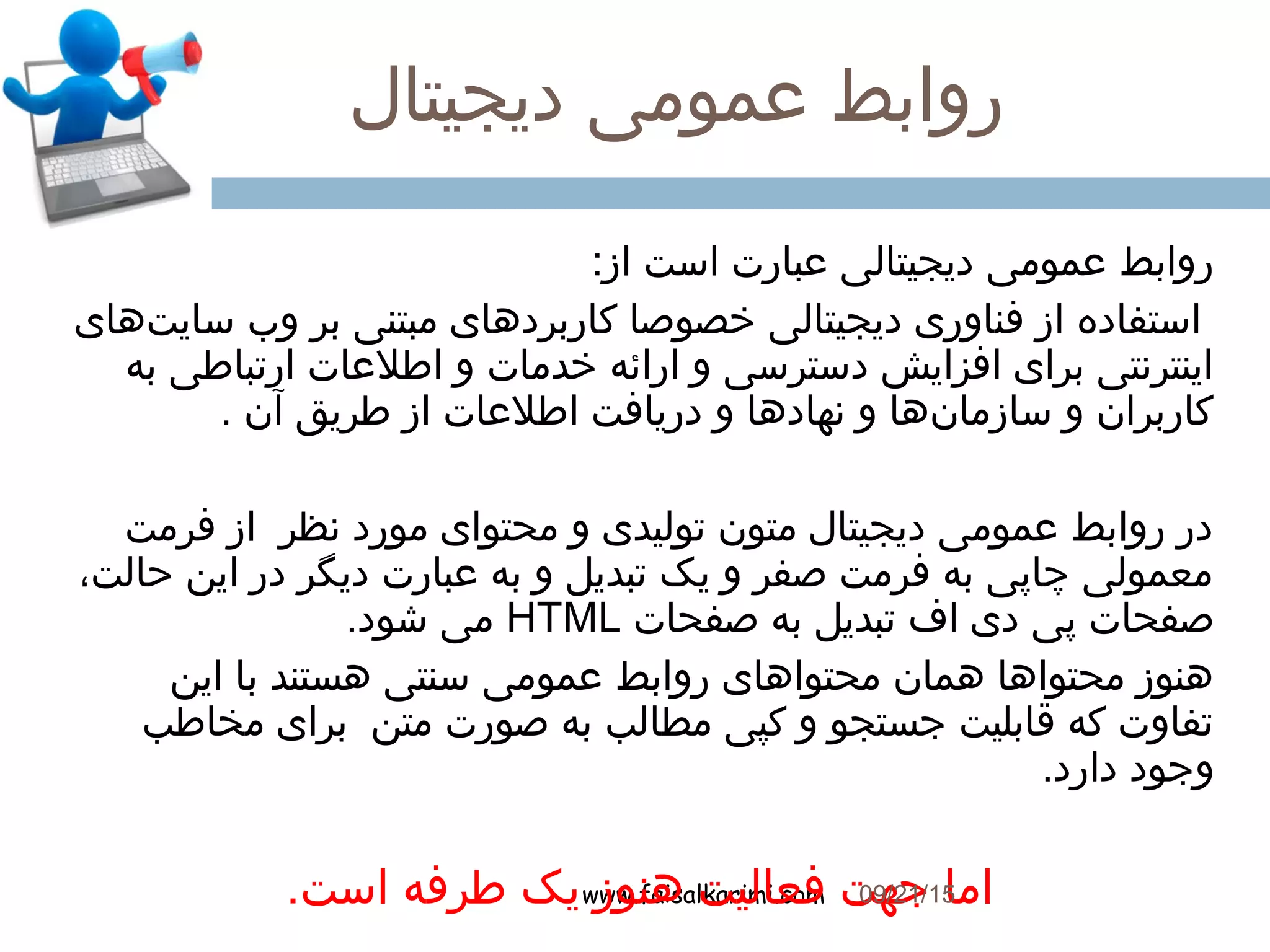‫دیجیتال‬ ‫عمومی‬ ‫روابط‬
www.faisalkarimi.com
:‫از‬ ‫است‬ ‫عبارت‬ ‫دیجیتالی‬ ‫عمومی‬ ‫روابط‬
‫تهای‬‌‫آ‬ ‫سای‬ ‫وب‬ ‫بر‬ ‫مبتنی‬ ‫کاربردهای‬ ‫خصوصا‬ ‫دیجیتالی‬ ‫فناوری‬ ‫از‬ ‫استفاده‬ ‌‫آ‬
‫به‬ ‫ارتباطی‬ ‫اطلعات‬ ‫و‬ ‫خدمات‬ ‫ارائه‬ ‫و‬ ‫دسترسی‬ ‫افزایش‬ ‫برای‬ ‫اینترنتی‬
. ‫آن‬ ‫طریق‬ ‫از‬ ‫اطلعات‬ ‫دریافت‬ ‫و‬ ‫نهادها‬ ‫و‬ ‫نها‬‌‫آ‬ ‫سازما‬ ‫و‬ ‫کاربران‬
‫فرمت‬ ‫از‬ ‫نظر‬ ‫مورد‬ ‫محتوای‬ ‫و‬ ‫تولیدی‬ ‫متون‬ ‫دیجیتال‬ ‫عمومی‬ ‫روابط‬ ‫در‬
،‫حالت‬ ‫این‬ ‫در‬ ‫دیگر‬ ‫عبارت‬ ‫به‬ ‫و‬ ‫تبدیل‬ ‫یک‬ ‫و‬ ‫صفر‬ ‫فرمت‬ ‫به‬ ‫چاپی‬ ‫معمولی‬
‫صفحات‬ ‫به‬ ‫تبدیل‬ ‫اف‬ ‫دی‬ ‫پی‬ ‫صفحات‬HTML.‫شود‬ ‫می‬
‫این‬ ‫با‬ ‫هستند‬ ‫سنتی‬ ‫عمومی‬ ‫روابط‬ ‫محتواهای‬ ‫همان‬ ‫محتواها‬ ‫هنوز‬
‫مخاطب‬ ‫برای‬ ‫متن‬ ‫صورت‬ ‫به‬ ‫مطالب‬ ‫کپی‬ ‫و‬ ‫جستجو‬ ‫قابلیت‬ ‫که‬ ‫تفاوت‬
.‫دارد‬ ‫وجود‬
.‫است‬ ‫طرفه‬ ‫یک‬ ‫هنوز‬ ‫فعالیت‬ ‫جهت‬ ‫اما‬09/21/15
8
 