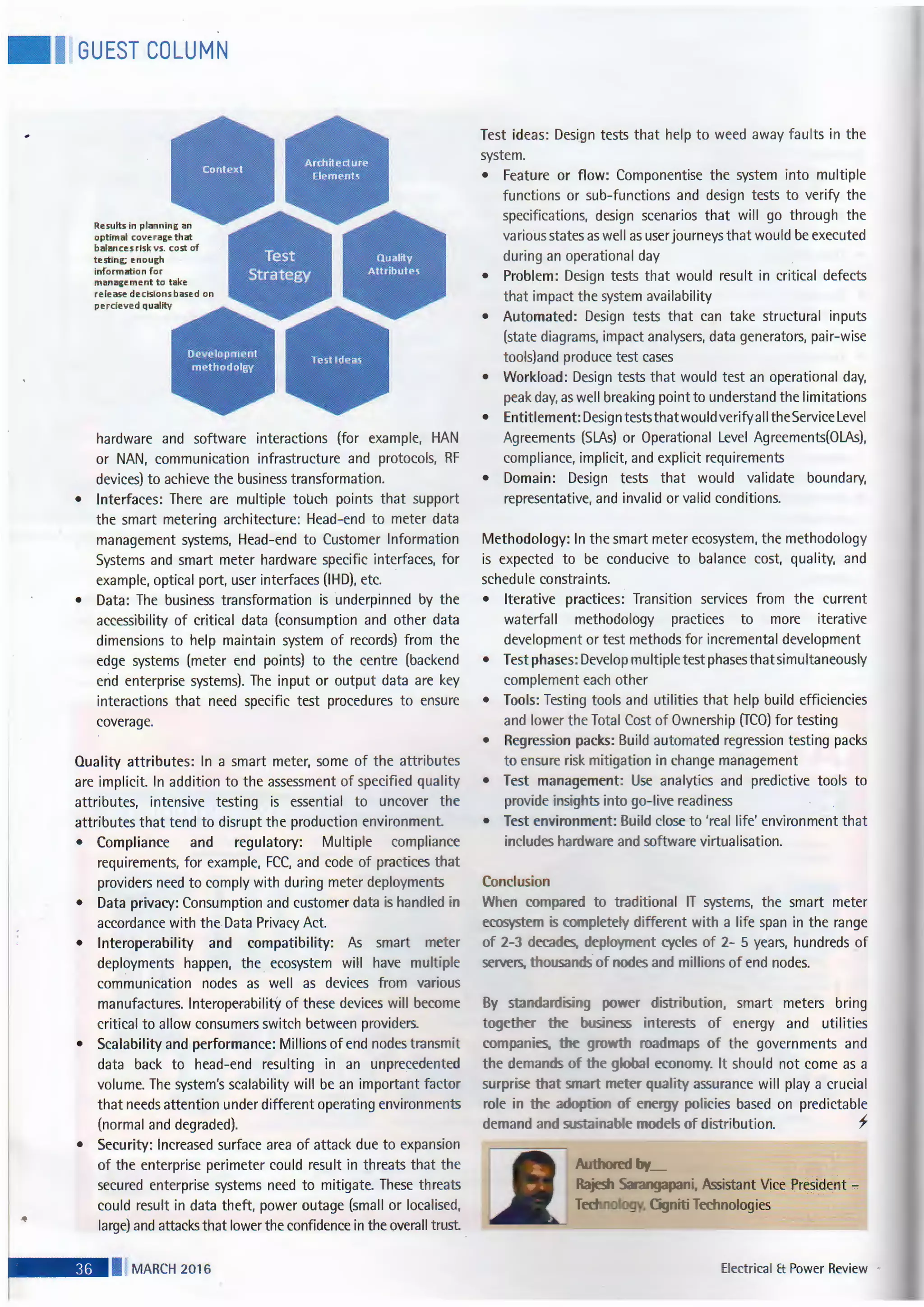 • I GUEST COLUMN
Results in planni·ng an
optimal coverage that
balances risk vs. cost of
testing; enough
information for
management to take
release decisions based on
perciev ed quality
hardware and software interactions (for example, HAN
or NAN, communication infrastructure and protocols, RF
devices) to achieve the business transformation.
• Interfaces: There are multiple touch points that support
the smart metering architecture: Head-end to meter data
management systems, Head-end to Customer Information
Systems and smart meter hardware specific interfaces, for
example, optical port, user interfaces (IHD), etc.
• Data: The business transformation is underpinned by the
accessibility of critical data (consumption and other data
dimensions to help maintain system of records) from the
edge systems (meter end points) to the centre (backend
erid enterprise systems). The input or output data are key
interactions that need specific test procedures to ensure
coverage.
Quality attributes: In a smart meter, some of the attributes
are implicit. In addition to the assessment of specified quality
attributes, intensive testing is essential to uncover t he
attributes that tend to disrupt the production environment.
• Compliance and regulatory: Multiple compliance
requirements, for example, FCC, and code of practices that
providers need to comply with during meter deployments
• Data privacy: Consumption and customer data is handled in
accordance with the Data Privacy Act.
• Interoperability and compatibility: As smart meter
deployments happen, the ecosystem will have mult iple
communication nodes as well as devices from various
manufactures. Interoperability of these devices will become
critical to allow consumers switch between providers.
• Scalability and performance: Millions of end nodes transmit
data back to head-end resulting in an unprecedented
volume. The system's scalability will be an important factor
that needs attention under different operating environments
(normal and degraded).
• Security: Increased surface area of attack due to expansion
of the enterprise perimeter could result in threats that the
secured enterprise systems need to mitigate. These threats
could result in data theft, power outage (small or localised,
large) and attacks that lower the confidence in the overall trust
I MARCH 2016
Test ideas: Design tests that help to weed away faults in the
system.
• Feature or flow: Componentise the system into multiple
functions or sub-functions and design tests to verify the
specifications, design scenarios that will go through the
various states as well as user journeys that would be executed
during an operational day
• Problem: Design tests that would result in critical defects
that impact the system availability
• Automated: Design tests that can take structural inputs
(state diagrams, impact analysers, data generators, pair-wise
tools)and produce test cases
• Workload: Design tests that would test an operational day,
peak day, as well breaking point to understand the limitations
• Entitlement: Design tests that wou Id verify aII the Service Level
Agreements (SLAs) or Operational Level Agreements(OLAs).
compliance, implicit, and explicit requirements
• Domain: Design tests that would validate boundary,
representative, and invalid or valid conditions.
Methodology: In the smart meter ecosystem, the methodology
is expected to be conducive to balance cost, quality, and
schedule constraints.
• Iterative practices: Transition services from the current
waterfall methodology practices to more iterative
development or test methods for incremental development
• Test phases: Develop multiple test phases that simultaneously
complement each other
• Tools: Testing tools and utilities that help build efficiencies
and lower the Total Cost of Ownership (TCO) for testing
• Regression packs: Build automated regression testing packs
to ensure risk mitigation in change management
• Test management: Use analytics and predictive tools to
provide insights into go-live readiness
• Test environment: Build close to 'real life' environment that
includes hardware and software virtualisation.
Conclusion
When compared to traditional IT systems, the smart meter
ecosystem is completely different with a life span in the range
of 2-3 decades. deployment cycles of 2- 5 years, hundreds of
servers, thousands of nodes and millions of end nodes.
By standardising power distribution, smart meters bring
together e business interests of energy and utilities
companies. e gro h roadmaps of the governments and
the demands of e global economy. It should not come as a
surprise thats art meter quality assurance will play a crucial
role in the adoption of energy policies based on predictable
demand and sustainable models of distribution. f
Electrical Et Power Review ,
 