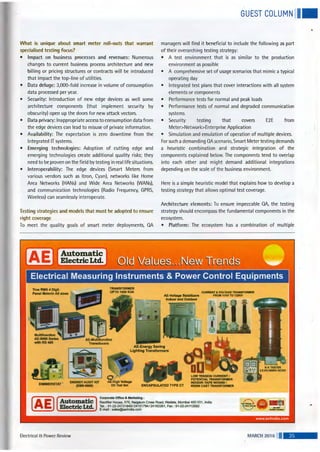 GUEST COLUMN II•
What is unique about smart meter roll-outs that warrant
specialised testing focus?
• Impact on business processes and revenues: Numerous
changes to current business process architecture and new
billing or pricing structures or contracts will be introduced
that impact the top-line of utilities.
• Data deluge: 3,000-fold increase in volume of consumption
data processed per year.
• Security: Introduction of new edge devices as well some
architecture components (that implement security by
obscurity) open up the doors for new attack vectors.
• Data privacy: Inappropriate access to consumption data from
the edge devices can lead to misuse of private information.
• Availability: The expectation is zero downtime from the
Integrated IT systems.
• Emerging technologies: Adoption of cutting edge and
emerging technologies create additional quality risks; they
need to be proven on the field by testing in real life situations.
• Interoperability: The edge devices (Smart Meters from
various vendors such as Itron, Cyan), networks like Home
Area Networks (HANs) and Wide Area Networks (WANs),
and communication technologies (Radio Frequency, GPRS,
Wireless) can seamlessly interoperate.
Testing strategies and models that must be adopted to ensure
right coverage
To meet the quality goals of smart meter deployments, QA
Automatic
Electric Ltd.
managers will find it beneficial to include the following as part
of their overarching testing strategy:
• A test environment that is as similar to the production
environment as possible
• A comprehensive set of usage scenarios that mimic a typical
operating day
• Integrated test plans that cover interactions with all system
elements or components
• Performance tests for normal and peak loads
• Performance tests of normal and degraded communication
systems
• Security testing that covers E2E from
Meter>Network>Enterprise Application
• Simulation and emulation of operation of multiple devices.
For such a demanding QA scenario, Smart Meter testing demands
a heuristic combination and strategic integration of the
components explained below. The components tend to overlap
into each other and might demand additional integrations
depending on the scale of the business environment.
Here is a simple heuristic model that explains how to develop a
testing strategy that allows optimal test coverage.
Architecture elements: To ensure impeccable QA, the testing
strategy should encompass the fundamental components in the
ecosystem.
• Platform: The ecosystem has a combination of multiple
AE-Energy Saving
Lighting Transformers
ENERGY AUDIT KIT AE.ffigh Voltage 1111
Electrical 8: Power Review
~) Oil Test Set ENCAPSULATED TYPE CT
Corporate Office & Marketing :
Rectifier House, 570, Naigaum Cross Road, Wadala, Mumbai 400 031 , India
Tel. : 91-22-24131849/24151794/24162261 , Fax: 91-22-24112582
E-mail : sales@aeiindia.com ""'v~e· ~. .. . - llOM1 "'..,_._.,
MARCH 2016 . •
..
 