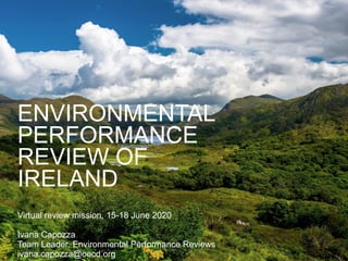 ENVIRONMENTAL
PERFORMANCE
REVIEW OF
IRELAND
Virtual review mission, 15-18 June 2020
Ivana Capozza
Team Leader, Environmental Performance Reviews
ivana.capozza@oecd.org
 