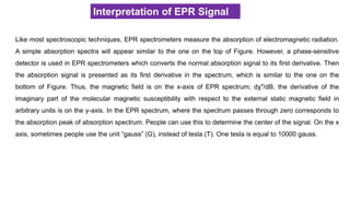 Interpretation of EPR Signal
Like most spectroscopic techniques, EPR spectrometers measure the absorption of electromagnetic radiation.
A simple absorption spectra will appear similar to the one on the top of Figure. However, a phase-sensitive
detector is used in EPR spectrometers which converts the normal absorption signal to its first derivative. Then
the absorption signal is presented as its first derivative in the spectrum, which is similar to the one on the
bottom of Figure. Thus, the magnetic field is on the x-axis of EPR spectrum; dχ″/dB, the derivative of the
imaginary part of the molecular magnetic susceptibility with respect to the external static magnetic field in
arbitrary units is on the y-axis. In the EPR spectrum, where the spectrum passes through zero corresponds to
the absorption peak of absorption spectrum. People can use this to determine the center of the signal. On the x
axis, sometimes people use the unit “gauss” (G), instead of tesla (T). One tesla is equal to 10000 gauss.
 