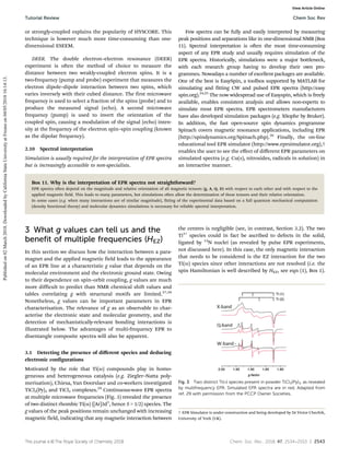 This journal is ©The Royal Society of Chemistry 2018 Chem. Soc. Rev., 2018, 47, 2534--2553 | 2543
or strongly-coupled explains the popularity of HYSCORE. This
technique is however much more time-consuming than one-
dimensional ESEEM.
DEER. The double electron–electron resonance (DEER)
experiment is often the method of choice to measure the
distance between two weakly-coupled electron spins. It is a
two-frequency (pump and probe) experiment that measures the
electron dipole–dipole interaction between two spins, which
varies inversely with their cubed distance. The first microwave
frequency is used to select a fraction of the spins (probe) and to
produce the measured signal (echo). A second microwave
frequency (pump) is used to invert the orientation of the
coupled spin, causing a modulation of the signal (echo) inten-
sity at the frequency of the electron spin–spin coupling (known
as the dipolar frequency).
2.10 Spectral interpretation
Simulation is usually required for the interpretation of EPR spectra
but is increasingly accessible to non-specialists.
Few spectra can be fully and easily interpreted by measuring
peak positions and separations like in one-dimensional NMR (Box
11). Spectral interpretation is often the most time-consuming
aspect of any EPR study and usually requires simulation of the
EPR spectra. Historically, simulations were a major bottleneck,
with each research group having to develop their own pro-
grammes. Nowadays a number of excellent packages are available.
One of the best is EasySpin, a toolbox supported by MATLAB for
simulating and fitting CW and pulsed EPR spectra (http://easy
spin.org).24,25
The now widespread use of Easyspin, which is freely
available, enables consistent analysis and allows non-experts to
simulate most EPR spectra. EPR spectrometers manufacturers
have also developed simulation packages (e.g. XSophe by Bruker).
In addition, the fast open-source spin dynamics programme
Spinach covers magnetic resonance applications, including EPR
(http://spindynamics.org/Spinach.php).26
Finally, the on-line
educational tool EPR simulator (http://www.eprsimulator.org),†
enables the user to see the eﬀect of diﬀerent EPR parameters on
simulated spectra (e.g. Cu(II), nitroxides, radicals in solution) in
an interactive manner.
Box 11. Why is the interpretation of EPR spectra not straightforward?
EPR spectra often depend on the magnitude and relative orientation of all magnetic tensors (g, A, Q, D) with respect to each other and with respect to the
applied magnetic field. This leads to many parameters, but simulations often allow the determination of these tensors and their relative orientation.
In some cases (e.g. when many interactions are of similar magnitude), fitting of the experimental data based on a full quantum mechanical computation
(density functional theory) and molecular dynamics simulations is necessary for reliable spectral interpretation.
3 What g values can tell us and the
benefit of multiple frequencies (HEZ)
In this section we discuss how the interaction between a para-
magnet and the applied magnetic field leads to the appearance
of an EPR line at a characteristic g value that depends on the
molecular environment and the electronic ground state. Owing
to their dependence on spin–orbit coupling, g values are much
more difficult to predict than NMR chemical shift values and
tables correlating g with structural motifs are limited.27,28
Nonetheless, g values can be important parameters in EPR
characterisation. The relevance of g as an observable to char-
acterise the electronic state and molecular geometry, and the
detection of mechanistically-relevant bonding interactions is
illustrated below. The advantages of multi-frequency EPR to
disentangle composite spectra will also be apparent.
3.1 Detecting the presence of diﬀerent species and deducing
electronic configurations
Motivated by the role that Ti(III) compounds play in homo-
geneous and heterogeneous catalysis (e.g. Ziegler–Natta poly-
merisation), Chiesa, Van Doorslaer and co-workers investigated
TiCl3(Py)3 and TiCl3 complexes.29
Continuous-wave EPR spectra
at multiple microwave frequencies (Fig. 3) revealed the presence
of two distinct rhombic Ti(III) ([Ar]3d1
, hence S = 1/2) species. The
g values of the peak positions remain unchanged with increasing
magnetic field, indicating that any magnetic interaction between
the centres is negligible (see, in contrast, Section 3.2). The two
Ti3+
species could in fact be ascribed to defects in the solid,
ligated by 14
N nuclei (as revealed by pulse EPR experiments,
not discussed here). In this case, the only magnetic interaction
that needs to be considered is the EZ interaction for the two
Ti(III) species since other interactions are not resolved (i.e. the
spin Hamiltonian is well described by HEZ, see eqn (1), Box 1).
Fig. 3 Two distinct Ti(III) species present in powder TiCl3(Py)3, as revealed
by multifrequency EPR. Simulated EPR spectra are in red. Adapted from
ref. 29 with permission from the PCCP Owner Societies.
† EPR Simulator is under construction and being developed by Dr Victor Chechik,
University of York (UK).
Tutorial Review Chem Soc Rev
Published
on
02
March
2018.
Downloaded
by
California
State
University
at
Fresno
on
04/05/2018
16:14:13.
View Article Online
 