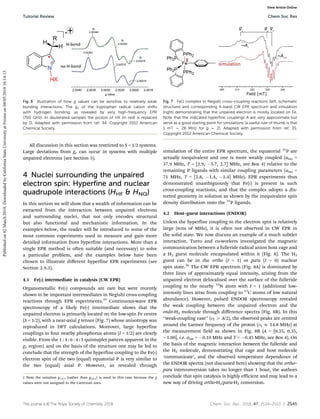This journal is ©The Royal Society of Chemistry 2018 Chem. Soc. Rev., 2018, 47, 2534--2553 | 2545
All discussion in this section was restricted to S = 1/2 systems.
Large deviations from ge can occur in systems with multiple
unpaired electrons (see Section 5).
4 Nuclei surrounding the unpaired
electron spin: Hyperfine and nuclear
quadrupole interactions (HHF  HNQ)
In this section we will show that a wealth of information can be
extracted from the interaction between unpaired electrons
and surrounding nuclei, that not only encodes structural
but also functional and mechanistic information. In the
examples below, the reader will be introduced to some of the
most common experiments used to measure and gain more
detailed information from hyperfine interactions. More than a
single EPR method is often suitable (and necessary) to solve
a particular problem, and the examples below have been
chosen to illustrate diﬀerent hyperfine EPR experiments (see
Section 2.9.3).
4.1 Fe(I) intermediate in catalysis (CW EPR)
Organometallic Fe(I) compounds are rare but were recently
shown to be important intermediates in Negishi cross-coupling
reactions through EPR experiments.35
Continuous-wave EPR
spectroscopy of a likely Fe(I) intermediate shows that the
unpaired electron is primarily located on the low-spin Fe centre
(S = 1/2), with a near-axial g tensor (Fig. 7) whose anisotropy was
reproduced in DFT calculations. Moreover, large hyperfine
couplings to four nearby phosphorus atoms (I = 1/2) are clearly
visible. From the 1 : 4 : 6 : 4 : 1 quintuplet pattern apparent in the
g1 region‡ and on the basis of the structure one may be led to
conclude that the strength of the hyperfine coupling to the Fe(I)
electron spin of the two (equal) equatorial P is very similar to
the two (equal) axial P. However, as revealed through
simulation of the entire EPR spectrum, the equatorial 31
P are
actually inequivalent and one is more weakly coupled (aiso =
37.9 MHz, T = [2.9, 5.7, 2.7] MHz, see Box 4) relative to the
remaining P ligands with similar coupling parameters (aiso =
71 MHz, T = [2.8, 1.4, 1.4] MHz). EPR experiments thus
demonstrated unambiguously that Fe(I) is present in such
cross-coupling reactions, and that the complex adopts a dis-
torted geometry in solution as shown by the inequivalent spin
density distribution onto the 31
P ligands.
4.2 Host–guest interactions (ENDOR)
Unless the hyperfine coupling to the electron spin is relatively
large (tens of MHz), it is often not observed in CW EPR in
the solid state. We now discuss an example of a much subtler
interaction. Turro and co-workers investigated the magnetic
communication between a fulleride radical anion host cage and
a H2 guest molecule encapsulated within it (Fig. 8). The H2
guest can be in the ortho (I = 1) or para (I = 0) nuclear
spin state.36
The CW EPR spectrum (Fig. 8A) is dominated by
three lines of approximately equal intensity, arising from the
unpaired electron delocalised over the surface of the fulleride
coupling to the nearby 14
N atom with I = 1 (additional low-
intensity lines arise from coupling to 13
C atoms of low natural
abundance). However, pulsed ENDOR spectroscopy revealed
the weak coupling between the unpaired electron and the
endo-H2 molecule through diﬀerence spectra (Fig. 8B). In this
‘‘weak-coupling case’’ (nI 4 A/2), the observed peaks are centred
around the Larmor frequency of the proton (nI E 14.8 MHz) at
the measurement field as shown in Fig. 8B (A = [0.35, 0.35,
1.00], i.e. aiso = 0.10 MHz and T = 0.45 MHz, see Box 4). On
the basis of the magnetic interaction between the fulleride and
the H2 molecule, demonstrating that cage and host molecule
‘communicate’, and the observed temperature dependence of
the ENDOR spectra (not discussed here) showing that the ortho–
para interconversion takes no longer than 1 hour, the authors
conclude that spin catalysis is highly efficient and may lead to a
new way of driving ortho-H2/para-H2 conversion.
Fig. 6 Illustration of how g values can be sensitive to relatively weak
bonding interactions. The gx of the tryptophan radical cation shifts
with hydrogen bonding, as revealed by very high-frequency EPR
(700 GHz). In deuterated samples the proton of HX (in red) is replaced
by D. Adapted with permission from ref. 34. Copyright 2011 American
Chemical Society.
Fig. 7 Fe(I) complex in Negishi cross-coupling reactions (left, schematic
structure) and corresponding X-band CW EPR spectrum and simulation
(right) demonstrating that the unpaired electron is mostly located on Fe.
Note that the indicated hyperfine couplings A are very approximate but
serve as a good starting point for simulations (a useful rule of thumb is that
1 mT B 28 MHz for g B 2). Adapted with permission from ref. 35.
Copyright 2012 American Chemical Society.
‡ Note the notation g1,2,3 (rather than gx,y,z) is used in this case because the g
values were not assigned to the Cartesian axes.
Tutorial Review Chem Soc Rev
Published
on
02
March
2018.
Downloaded
by
California
State
University
at
Fresno
on
04/05/2018
16:14:13.
View Article Online
 