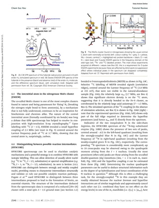 2546 | Chem. Soc. Rev., 2018, 47, 2534--2553 This journal is ©The Royal Society of Chemistry 2018
4.3 The interstitial atom in the nitrogenase MoFe cluster
(ESEEM)
The co-called MoFe cluster is one of the most complex clusters
found in nature and being paramount for ‘fixing’ N2 (breaking
the nitrogen triple bond to form ammonia), by a mechanism
that is not fully understood, continues to be an inspiration for
biochemists and chemists alike. The nature of the central
interstitial atom (formally coordinated by six bonds) was long
a debate that EPR spectroscopy has helped to resolve in con-
junction with high-resolution X-ray crystallography.37
Upon
labelling with 13
C (I = 1/2), ESEEM revealed a small hyperfine
coupling of 2.5 MHz (see inset in Fig. 9) centred around the
Larmor frequency peak of 13
C at 3.7 MHz, showing that the
central atom is, surprisingly, carbon.
4.4 Distinguishing between possible reaction intermediates
(HYSCORE)
HYSCORE spectroscopy can be used to elucidate catalytic
mechanisms and a powerful strategy is to combine HYSCORE with
isotopic labelling. This can allow detection of usually silent nuclei
(e.g. 12
C to 13
C, I = 1/2, substitution) or spectral simplification (e.g.
14
N, I = 1, to 15
N, I = 1/2, substitution). As seen is Section 2.8.3,
HYSCORE can distinguish between strongly and weakly coupled
nuclei, providing means to characterise intermediates structurally
and validate or rule out possible catalytic reaction pathways.
Fugate et al.38
used HYSCORE to distinguish between three
intermediates proposed to lead to the formation of biotin, an
essential vitamin. The structure of the intermediate deduced
from the spectroscopic data is composed of a reduced [2Fe–2S]
cluster with a total spin S = 1/2 ground state (see Section 3.2)
bonded to 9-mercaptodethiobiotin (MDTB) as shown in Fig. 10C.
Selective 13
C labelling of MDTB revealed signals (correlation
ridges), centred around the Larmor frequency of 13
C (3.8 MHz
at 355 mT), that were not visible in the natural-abundance
sample (Fig. 10A); the relatively large aiso (2.7 MHz, see Box 4)
shows that significant electron density is on the 13
C atom,
suggesting that it is directly bonded to the Fe–S cluster, as
corroborated by the relatively large axial anisotropy (T = 1.5 MHz,
Box 4). The simulated spectrum of the 13
C coupling (in the absence
of orientation selection, see Box 9) is shown in Fig. 10Aii (right) –
note that the experimental spectrum (Fig. 10Aii, left) shows only
part of the full ridge required to determine the hyperfine
parameters (and hence aiso and T) directly from the spectrum.
Indicative of the two inequivalent N in the side-chain
Arginine, the HYSCORE spectrum of the 15
N-Arg substituted
enzyme (Fig. 10Bii) shows the presence of two sets of peaks,
centred around A/2 in the left-hand quadrant (resulting from
the strongly-coupled blue N in Fig. 10C) and the Larmor
frequency of 15
N in right-hand quadrant (resulting from the
weakly-coupled green N in Fig. 10C), respectively. The corres-
ponding 14
N spectrum is considerably more complicated; up
to 18 cross-peaks may be observed owing to the quadrupole
moment arising from the I = 1 nucleus. Usually the most
prominent (often sole) peaks are those arising from the so-called
double-quantum (dq) transitions (DmI =  2 in each ms mani-
fold, Fig. 10D) and the hyperfine coupling A can be estimated
from these (Fig. 10Bi). Determining the nuclear quadrupole
parameters can be useful to deduce structural information such
as the degree of sp hybridisation and hence coordination of the
N nucleus in question.39
Although this is often a challenging
task, for the strongly-coupled 14
N in this example they are
readily obtained because the nuclear Zeeman and hyperfine
interactions are of similar magnitude and approximately cancel
each other out (i.e. combined they have no net eﬀect on the
energy levels) in one of the ms manifolds (i.e. 2|nI| E |aiso|, here
Fig. 8 (A) CW EPR spectrum of the fulleride radical anion pictured in B with
endo-H2 (simulated spectrum in red). (B) Davies ENDOR EPR spectra of the
fulleride in the presence (black) and absence (red) of the endo-H2 molecule,
and the diﬀerence spectrum (blue), with simulation (red). Adapted with
permission from ref. 36. Copyright 2012 American Chemical Society.
Fig. 9 The MoFe cluster found in nitrogenases showing the usual central
C atom with nominally six bonds (left; colour coding: Fe = grey, S = yellow,
Mo = brown, central C = highlighted red, protein backbone = black, O = red,
N = dark blue) and 3-pulse ESEEM spectra in the frequency domain of the
wild-type (wt), 15
N- and 13
C-labelled protein. The inset show experiments
acquired at diﬀerent t values (see Box 10); this is a requirement for 3-pulse
ESEEM experiments because these are aﬀected by blind spots (a suppression
eﬀect where individual peaks in the spectrum can disappear completely).
Adapted from ref. 37. Reprinted with permission from AAAS.
Chem Soc Rev Tutorial Review
Published
on
02
March
2018.
Downloaded
by
California
State
University
at
Fresno
on
04/05/2018
16:14:13.
View Article Online
 