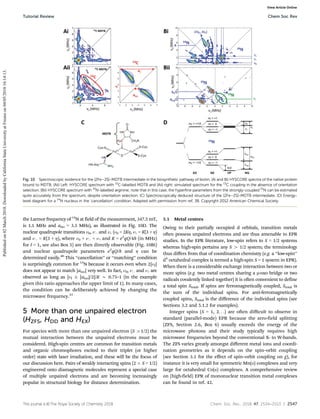 This journal is ©The Royal Society of Chemistry 2018 Chem. Soc. Rev., 2018, 47, 2534--2553 | 2547
the Larmor frequency of 14
N at field of the measurement, 347.5 mT,
is 1.1 MHz and aiso = 3.5 MHz), as illustrated in Fig. 10D. The
nuclear quadrupole transitions n0, n and n+ (n0 = 2KZ, n+ = K(3 + Z)
and n = K(3 + Z), where n0 + n = n+ and K = e2
qQ/4h (in MHz)
for I = 1, see also Box 5) are then directly observable (Fig. 10Bi)
and nuclear quadrupole parameters e2
qQ/h and Z can be
determined easily.40
This ‘‘cancellation’’ or ‘‘matching’’ condition
is surprisingly common for 14
N because it occurs even when 2|nI|
does not appear to match |aiso| very well. In fact, n0, n and n+ are
observed as long as |nI  |aiso|/2|/K B 0.75–1 (in the example
given this ratio approaches the upper limit of 1). In many cases,
the condition can be deliberately achieved by changing the
microwave frequency.41
5 More than one unpaired electron
(HZFS, HDD and HEX)
For species with more than one unpaired electron (S 41/2) the
mutual interaction between the unpaired electrons must be
considered. High-spin centres are common for transition metals
and organic chromophores excited to their triplet (or higher
order) state with laser irradiation, and these will be the focus of
our discussion here. Pairs of weakly interacting spins (2  S = 1/2)
engineered onto diamagnetic molecules represent a special case
of multiple unpaired electrons and are becoming increasingly
popular in structural biology for distance determination.
5.1 Metal centres
Owing to their partially occupied d orbitals, transition metals
often possess unpaired electrons and are thus amenable to EPR
studies. In the EPR literature, low-spin refers to S = 1/2 systems
whereas high-spin pertains any S 4 1/2 system; the terminology
thus diﬀers from that of coordination chemistry (e.g. a ‘‘low-spin’’
d4
octahedral complex is termed a high-spin S = 1 system in EPR).
When there is a considerable exchange interaction between two or
more spins (e.g. two metal centres sharing a m-oxo bridge or two
radicals covalently linked together) it is often convenient to define
a total spin Stotal. If spins are ferromagnetically coupled, Stotal is
the sum of the individual spins. For anti-ferromagnetically
coupled spins, Stotal is the diﬀerence of the individual spins (see
Sections 3.2 and 5.1.2 for examples).
Integer spins (S = 1, 2. . .) are often diﬃcult to observe in
standard (parallel-mode) EPR because the zero-field splitting
(ZFS, Section 2.6, Box 6) usually exceeds the energy of the
microwave photons and their study typically requires high
microwave frequencies beyond the conventional X- to W-bands.
The ZFS varies greatly amongst diﬀerent metal ions and coordi-
nation geometries as it depends on the spin–orbit coupling
(see Section 3.1 for the effect of spin–orbit coupling on g), for
instance it is very small for symmetric Mn(II) complexes and very
large for octahedral Co(II) complexes. A comprehensive review
on (high-field) EPR of mononuclear transition metal complexes
can be found in ref. 42.
Fig. 10 Spectroscopic evidence for the [2Fe–2S]-MDTB intermediate in the biosynthetic pathway of biotin. (Ai and Bi) HYSCORE spectra of the native protein
bound to MDTB. (Aii) Left: HYSCORE spectrum with 13
C-labelled MDTB and (Aii) right: simulated spectrum for the 13
C coupling in the absence of orientation
selection. (Bii) HYSCORE spectrum with 15
N-labelled arginine; note that in this case, the hyperfine parameters from the strongly-coupled 15
N can be estimated
quite accurately from the spectrum, despite orientation selection. (C) Spectroscopically deduced structure of the [2Fe–2S]-MDTB intermediate. (D) Energy-
level diagram for a 14
N nucleus in the ‘cancellation’ condition. Adapted with permission from ref. 38. Copyright 2012 American Chemical Society.
Tutorial Review Chem Soc Rev
Published
on
02
March
2018.
Downloaded
by
California
State
University
at
Fresno
on
04/05/2018
16:14:13.
View Article Online
 