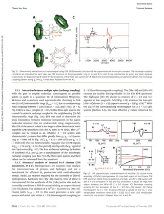 2548 | Chem. Soc. Rev., 2018, 47, 2534--2553 This journal is ©The Royal Society of Chemistry 2018
5.1.1 Interaction between multiple spins (exchange coupling).
With the goal to employ molecular nanomagnets as possible
qubits (a qubit is a quantum bit of information) Winpenny,
McInnes and co-workers used supramolecular chemistry to link
two {Cr7Ni} heterometallic rings (Stotal = 1/2, due to antiferromag-
netic coupling between 7 Cr(III) ions (S = 3/2), and 1 Ni(II) (S = 1),
Fig. 11B) to a Co(II) complex (S = 3/2). In this three-spin system, the
central Co atom is exchange coupled to the neighbouring {Cr7Ni}
heterometallic rings (Fig. 11A). EPR was used to determine the
weak interactions between molecular components in the supra-
molecular structure that are undetectable using magnetometry.
The ZFS of the central cobalt is too large to allow detection of inter-
manifold EPR transitions (see Box 6, even at 94 GHz). The Co2+
complex can be treated as an ‘eﬀective’ S = 1/2 system with
‘characteristic’ g values that diﬀer greatly from ge: gz = 6.5 (occur-
ring at B1000 mT in Fig. 11C), gy = 4.3 (B1600 mT) and gx E 2
(B3500 mT). The two heterometallic rings give rise to EPR signals
at gx,y = 1.78 and gz = 1.74, that partially overlap with the gx signal of
the Co(II) centre (Fig. 11C). The four additional splittings (a doublet
of doublets) of gz and gy are a manifestation of the anisotropic
exchange coupling (see Box 7) in the three-spin system and their
values can be estimated from the spectrum.
5.1.2 Structural analysis of unusual Fe–S clusters (ZFS
parameters, D  E). Hydrogenases are enzymes that catalyse
the interconversion of protons and hydrogen and are a
benchmark for efficient H2 production with earth-abundant
metals. HydG, an enzyme required for the assembly of [FeFe]-
hydrogenases, harbours two [4Fe–4S] clusters. One of these is
instrumental for the synthesis of the [FeFe] active site and can
reversibly coordinate a fifth Fe atom yielding an unprecedented
[5Fe–5S] cluster. The addition of a Fe2+
(S = 2) centre to a [4Fe–4S]+
cluster (with Stotal = 1/2 in this case) generates a new spin
system with total spin either S = 5/2 (ferromagnetic coupling) or
S = 3/2 (antiferromagnetic coupling). The [5Fe–5S] and [4Fe–4S]
clusters are readily distinguishable in the CW EPR spectrum:
The high-spin [5Fe–5S] cluster (a mixture of S = 3/2 and 5/2)
appears at low magnetic field (Fig. 12A) whereas the low-spin
[4Fe–4S] cluster (S = 1/2) appears around g = 2 (Fig. 12B).44
With
the aid of the corresponding rhombogram for a S = 5/2 spin
system (Section 2.6), the four effective g values observed for
Fig. 11 Determining interactions in a nanomagnet using EPR. (A) Schematic structure of the supramolecular three spin complex. The exchange coupling
constants are indicated for each spin pair. (B) Structure of the polymetallic ring. In (A and B) Cr and Ni are represented as green and silver spheres,
respectively. (C) Experimental W-band (94 GHz) spectra of the three spin system at 5 K (black line) and corresponding simulation (red line). The exchange
coupling pattern along gz and gy is indicated. Adapted from ref. 43.
Fig. 12 EPR spectroscopic characterisation of the [5Fe–5S] cluster in the
assembly of [FeFe]-hydrogenases. (A) Low-field region of the X-band CW
EPR spectrum (10 K) showing evidence of a high-spin [5Fe–5S] cluster with
spin S = 5/2 (simulation in red) and 3/2 (simulation in blue). (B) High-field
region showing the [4Fe–4S] S = 1/2 cluster. (C) Exchange coupling
scheme for the formation of the S = 5/2 [5Fe–5S] cluster. (D) Partial
rhombogram for S = 5/2, showing effective g values for the ms = 3/2
intradoublet transitions when E/D = 0.225 (1/2 and 5/2 intradoublet
transitions not shown). Adapted from ref. 4 and 44.
Chem Soc Rev Tutorial Review
Published
on
02
March
2018.
Downloaded
by
California
State
University
at
Fresno
on
04/05/2018
16:14:13.
View Article Online
 