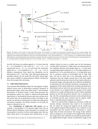This journal is ©The Royal Society of Chemistry 2018 Chem. Soc. Rev., 2018, 47, 2534--2553 | 2549
the [5Fe–5S] cluster are readily assigned: g = 9.5 arises from the
ms = 1/2 manifold (i.e. one of the ms = 1/2 - ms = +1/2
transitions)§ and g = 4.7, 4.1, 3.8 arise from the transitions
within the ms = 3/2 manifold (i.e. ms = 3/2 - ms = +3/2, in
different orientations), from which the rhombicity can be
determined as E/D = 0.225 (Fig. 12D). EPR spectroscopy thus
provided evidence for the usual [5Fe–4S] cluster whose high-
spin nature enabled its characterisation without interference
from the low-spin [4Fe–4S] cluster.
5.2 Light induced phenomena
Time-resolved EPR (TREPR) enables the investigation of light-
induced events such as photo-redox reactions, formation of
photoexcited triplet states and radical pairs,45
and homolytic
dissociation of chemical bonds. A laser flash generates the
paramagnetic species (e.g. triplet or radical) and pulsed EPR
experiments (i.e. detecting the electron spin echo, see Box 10) in
the excited state can be performed as well as CW EPR. In this
section, we provide an introduction to triplet-state EPR spectra
and discuss examples. For further literature in the field, the
reader is referred to ref. 46.
5.2.1 Introduction to triplet-state EPR spectra. Let us
consider a chromophore in its ground singlet state with an
allowed optical absorption. Upon absorption of a photon, the
chromophore is excited to its first excited singlet state. This can
either decay back to the ground state (fluorescence or non-
radiative decay) or cross to a triplet state via the intersystem
crossing (ISC) mechanism. Triplet states are characterised by
two unpaired electrons with parallel spins (S = 1) with three
corresponding triplet sublevels X, Y, Z. The triplet sublevels are
labelled as X, Y, Z in zero field and as 0, 1 in high field, since
the ms quantum number is meaningful only at high field
(Fig. 13A and C). Since ISC is an anisotropic process, the
transitions from the singlet excited state to the three triplet
sublevels (and the decay rates from the three triplet sublevels to
the ground singlet state) generally have diﬀerent probabilities
as determined by the molecular symmetry. Consequently, the
populations of the triplet sublevels do not follow the Boltzmann
distribution and are said to be spin polarised. Moreover, even
in the absence of an applied field the energies of the triplet
sublevels are usually non-degenerate and the relative splittings
depend on the ZFS parameters (Section 2.6), as sketched in
Fig. 13B. The corresponding transitions can be probed directly
in zero-field and the most common way for organic triplet
states is optically detected magnetic resonance.47
When an external field is applied as customary in EPR, the
electron Zeeman interaction also needs to be considered.
Fig. 13C shows the energy level diagram for the simple case
of the applied magnetic field parallel to the Z sublevel, in the
assumption that the electron Zeeman interaction is much
larger than all other interactions. The energy of this sublevel
does not depend on the strength of the applied field, whereas
the energy of the other sublevels mix and split proportionally to
the applied field strength. Similar considerations apply to the
Fig. 13 Illustration of the origin of triple-state EPR spectra. (A) Formation of a triplet via intersystem crossing from the first excited singlet. The
populations of the three sublevels are represented with green circles and do not follow the Boltzmann distribution. (B) EPR transitions in zero field. The
ordering of the energy levels depends on the sign of the ZFS parameters; in the case illustrated D, E 4 0. (C) In presence of an applied field two allowed
EPR transitions can be observed for each molecular orientation (here B0 is parallel to the Z axis of the ZFS tensor). (D) EPR spectrum corresponding to (C).
(E) Simulated powder-average EPR spectrum for the isotropic case. A = enhanced absorption; E = emission.
§ Note that the other two g values are not observed because these are {1.
Tutorial Review Chem Soc Rev
Published
on
02
March
2018.
Downloaded
by
California
State
University
at
Fresno
on
04/05/2018
16:14:13.
View Article Online
 