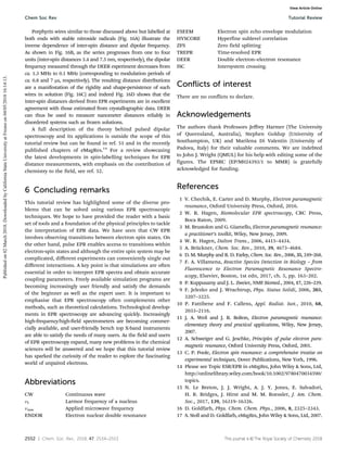 2552 | Chem. Soc. Rev., 2018, 47, 2534--2553 This journal is ©The Royal Society of Chemistry 2018
Porphyrin wires similar to those discussed above but labelled at
both ends with stable nitroxide radicals (Fig. 16A) illustrate the
inverse dependence of inter-spin distance and dipolar frequency.
As shown in Fig. 16B, as the series progresses from one to four
units (inter-spin distances 3.4 and 7.5 nm, respectively), the dipolar
frequency measured through the DEER experiment decreases from
ca. 1.3 MHz to 0.1 MHz (corresponding to modulation periods of
ca. 0.8 and 7 ms, respectively). The resulting distance distributions
are a manifestation of the rigidity and shape-persistence of such
wires in solution (Fig. 16C) and indeed Fig. 16D shows that the
inter-spin distances derived from EPR experiments are in excellent
agreement with those estimated from crystallographic data. DEER
can thus be used to measure nanometer distances reliably in
disordered systems such as frozen solutions.
A full description of the theory behind pulsed dipolar
spectroscopy and its applications is outside the scope of this
tutorial review but can be found in ref. 51 and in the recently
published chapters of eMagRes.14
For a review showcasing
the latest developments in spin-labelling techniques for EPR
distance measurements, with emphasis on the contribution of
chemistry to the field, see ref. 52.
6 Concluding remarks
This tutorial review has highlighted some of the diverse pro-
blems that can be solved using various EPR spectroscopic
techniques. We hope to have provided the reader with a basic
set of tools and a foundation of the physical principles to tackle
the interpretation of EPR data. We have seen that CW EPR
involves observing transitions between electron spin states. On
the other hand, pulse EPR enables access to transitions within
electron-spin states and although the entire spin system may be
complicated, diﬀerent experiments can conveniently single out
diﬀerent interactions. A key point is that simulations are often
essential in order to interpret EPR spectra and obtain accurate
coupling parameters. Freely available simulation programs are
becoming increasingly user friendly and satisfy the demands
of the beginner as well as the expert user. It is important to
emphasise that EPR spectroscopy often complements other
methods, such as theoretical calculations. Technological develop-
ments in EPR spectroscopy are advancing quickly. Increasingly
high-frequency/high-field spectrometers are becoming commer-
cially available, and user-friendly bench top X-band instruments
are able to satisfy the needs of many users. As the field and users
of EPR spectroscopy expand, many new problems in the chemical
sciences will be answered and we hope that this tutorial review
has sparked the curiosity of the reader to explore the fascinating
world of unpaired electrons.
Abbreviations
CW Continuous wave
nI Larmor frequency of a nucleus
nmw Applied microwave frequency
ENDOR Electron nuclear double resonance
ESEEM Electron spin echo envelope modulation
HYSCORE Hyperfine sublevel correlation
ZFS Zero field splitting
TREPR Time-resolved EPR
DEER Double electron–electron resonance
ISC Intersystem crossing.
Conflicts of interest
There are no conflicts to declare.
Acknowledgements
The authors thank Professors Jeﬀrey Harmer (The University
of Queensland, Australia), Stephen Goldup (University of
Southampton, UK) and Marilena Di Valentin (University of
Padova, Italy) for their valuable comments. We are indebted
to John J. Wright (QMUL) for his help with editing some of the
figures. The EPSRC (EP/M024393/1 to MMR) is gratefully
acknowledged for funding.
References
1 V. Chechik, E. Carter and D. Murphy, Electron paramagnetic
resonance, Oxford University Press, Oxford, 2016.
2 W. R. Hagen, Biomolecular EPR spectroscopy, CRC Press,
Boca Raton, 2009.
3 M. Brustolon and G. Giamello, Electron paramagnetic resonance:
a practitioner’s toolkit, Wiley, New Jersey, 2009.
4 W. R. Hagen, Dalton Trans., 2006, 4415–4434.
5 A. Brückner, Chem. Soc. Rev., 2010, 39, 4673–4684.
6 D. M. Murphy and R. D. Farley, Chem. Soc. Rev., 2006, 35, 249–268.
7 F. A. Villamena, Reactive Species Detection in Biology – from
Fluorescence to Electron Paramagnetic Resonance Spectro-
scopy, Elsevier, Boston, 1st edn, 2017, ch. 5, pp. 163–202.
8 P. Kuppusamy and J. L. Zweier, NMR Biomed., 2004, 17, 226–239.
9 F. Jelezko and J. Wrachtrup, Phys. Status Solidi, 2006, 203,
3207–3225.
10 P. Fattibene and F. Callens, Appl. Radiat. Isot., 2010, 68,
2033–2116.
11 J. A. Weil and J. R. Bolton, Electron paramagnetic resonance:
elementary theory and practical applications, Wiley, New Jersey,
2007.
12 A. Schweiger and G. Jeschke, Principles of pulse electron para-
magnetic resonance, Oxford University Press, Oxford, 2001.
13 C. P. Poole, Electron spin resonance: a comprehensive treatise on
experimental techniques, Dover Publications, New York, 1996.
14 Please see Topic ESR/EPR in eMagRes, John Wiley  Sons, Ltd,
http://onlinelibrary.wiley.com/book/10.1002/9780470034590/
topics.
15 N. Le Breton, J. J. Wright, A. J. Y. Jones, E. Salvadori,
H. R. Bridges, J. Hirst and M. M. Roessler, J. Am. Chem.
Soc., 2017, 139, 16319–16326.
16 D. Goldfarb, Phys. Chem. Chem. Phys., 2006, 8, 2325–2343.
17 S. Stoll and D. Goldfarb, eMagRes, John Wiley  Sons, Ltd, 2007.
Chem Soc Rev Tutorial Review
Published
on
02
March
2018.
Downloaded
by
California
State
University
at
Fresno
on
04/05/2018
16:14:13.
View Article Online
 