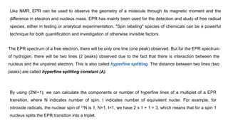 Like NMR, EPR can be used to observe the geometry of a molecule through its magnetic moment and the
difference in electron and nucleus mass. EPR has mainly been used for the detection and study of free radical
species, either in testing or analytical experimentation. "Spin labeling" species of chemicals can be a powerful
technique for both quantification and investigation of otherwise invisible factors.
The EPR spectrum of a free electron, there will be only one line (one peak) observed. But for the EPR spectrum
of hydrogen, there will be two lines (2 peaks) observed due to the fact that there is interaction between the
nucleus and the unpaired electron. This is also called hyperfine splitting. The distance between two lines (two
peaks) are called hyperfine splitting constant (A).
By using (2NI+1), we can calculate the components or number of hyperfine lines of a multiplet of a EPR
transition, where N indicates number of spin, I indicates number of equivalent nuclei. For example, for
nitroxide radicals, the nuclear spin of 14N is 1, N=1, I=1, we have 2 x 1 + 1 = 3, which means that for a spin 1
nucleus splits the EPR transition into a triplet.
 