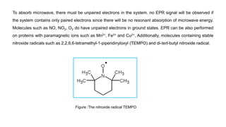 To absorb microwave, there must be unpaired electrons in the system. no EPR signal will be observed if
the system contains only paired electrons since there will be no resonant absorption of microwave energy.
Molecules such as NO, NO2, O2 do have unpaired electrons in ground states. EPR can be also performed
on proteins with paramagnetic ions such as Mn2+, Fe3+ and Cu2+. Additionally, molecules containing stable
nitroxide radicals such as 2,2,6,6-tetramethyl-1-piperidinyloxyl (TEMPO) and di-tert-butyl nitroxide radical.
Figure :The nitroxide radical TEMPO
 
