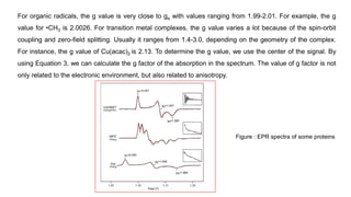 For organic radicals, the g value is very close to ge with values ranging from 1.99-2.01. For example, the g
value for •CH3 is 2.0026. For transition metal complexes, the g value varies a lot because of the spin-orbit
coupling and zero-field splitting. Usually it ranges from 1.4-3.0, depending on the geometry of the complex.
For instance, the g value of Cu(acac)2 is 2.13. To determine the g value, we use the center of the signal. By
using Equation 3, we can calculate the g factor of the absorption in the spectrum. The value of g factor is not
only related to the electronic environment, but also related to anisotropy.
Figure : EPR spectra of some proteins
 