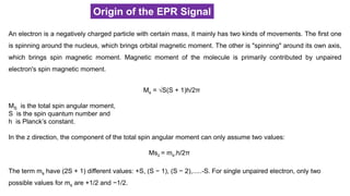 Origin of the EPR Signal
An electron is a negatively charged particle with certain mass, it mainly has two kinds of movements. The first one
is spinning around the nucleus, which brings orbital magnetic moment. The other is "spinning" around its own axis,
which brings spin magnetic moment. Magnetic moment of the molecule is primarily contributed by unpaired
electron's spin magnetic moment.
Ms = √S(S + 1)h/2π
MS is the total spin angular moment,
S is the spin quantum number and
h is Planck’s constant.
In the z direction, the component of the total spin angular moment can only assume two values:
Msz = ms.h/2π
The term ms have (2S + 1) different values: +S, (S − 1), (S − 2),.....-S. For single unpaired electron, only two
possible values for ms are +1/2 and −1/2.
 