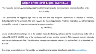 Origin of the EPR Signal (Contd…)
The magnetic moment, μe is directly proportional to the spin angular momentum and one may therefore write
μe=−geμBMS
The appearance of negative sign due to the fact that the magnetic momentum of electron is collinear,
but antiparallel to the spin itself. The term (geμB) is the magnetogyric ratio. The Bohr magneton, μB, is the magnetic
moment for one unit of quantum mechanical angular momentum:
μB = eh/4πme
where e is the electron charge, me is the electron mass, the factor ge is known as the free electron g-factor with a
value of 2.002 319 304 386 (one of the most accurately known physical constant). This magnetic moment interacts
with the applied magnetic field. The interaction between the magnetic moment (μ) and the field (B) is described by
E=−μ⋅B
For single unpaired electron, there will be two possible energy states, this effect is called Zeeman splitting.
 