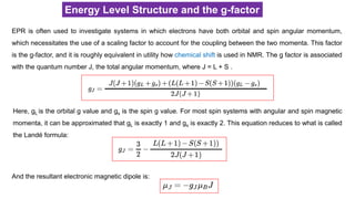 Energy Level Structure and the g-factor
EPR is often used to investigate systems in which electrons have both orbital and spin angular momentum,
which necessitates the use of a scaling factor to account for the coupling between the two momenta. This factor
is the g-factor, and it is roughly equivalent in utility how chemical shift is used in NMR. The g factor is associated
with the quantum number J, the total angular momentum, where J = L + S .
Here, gL is the orbital g value and gs is the spin g value. For most spin systems with angular and spin magnetic
momenta, it can be approximated that gL is exactly 1 and gs is exactly 2. This equation reduces to what is called
the Landé formula:
And the resultant electronic magnetic dipole is:
 