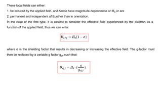 These local fields can either:
1. be induced by the applied field, and hence have magnitude dependence on B0 or are
2. permanent and independent of B0 other than in orientation.
In the case of the first type, it is easiest to consider the effective field experienced by the electron as a
function of the applied field, thus we can write:
where σ is the shielding factor that results in decreasing or increasing the effective field. The g-factor must
then be replaced by a variable g factor geff such that:
 