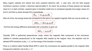 Many organic radicals and radical ions have unpaired electrons with L near zero, and the total angular
momentum quantum number J becomes approximately S. As result, the g-values of these species are typically
close to 2. In stark contrast, unpaired spins in transition metal ions or complexes typically have larger values of L
and S, and their g values diverge from 2 accordingly.
After all of this, the energy levels that correspond to the spins in an applied magnetic field can now be written as:
And thus the energy difference associated with a transition is given as:
Typically, EPR is performed perpendicular mode, where the magnetic field component of the microwave
radiation is oriented perpendicular to the magnetic field created by the magnet. Here, the selection rule for
allowed EPR transitions is Δms = ±1, so the energy of the transition is simply:
There is a method called Parallel Mode EPR in which the microwaves are applied parallel to the magnetic field,
changing the selection rule to Δms = ±1.
 