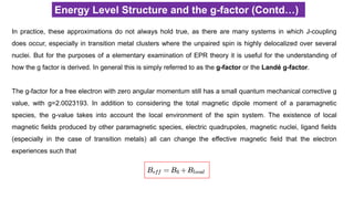 Energy Level Structure and the g-factor (Contd…)
In practice, these approximations do not always hold true, as there are many systems in which J-coupling
does occur, especially in transition metal clusters where the unpaired spin is highly delocalized over several
nuclei. But for the purposes of a elementary examination of EPR theory it is useful for the understanding of
how the g factor is derived. In general this is simply referred to as the g-factor or the Landé g-factor.
The g-factor for a free electron with zero angular momentum still has a small quantum mechanical corrective g
value, with g=2.0023193. In addition to considering the total magnetic dipole moment of a paramagnetic
species, the g-value takes into account the local environment of the spin system. The existence of local
magnetic fields produced by other paramagnetic species, electric quadrupoles, magnetic nuclei, ligand fields
(especially in the case of transition metals) all can change the effective magnetic field that the electron
experiences such that
 