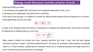 Energy Level Structure and the g-factor (Contd…)
These local fields can either:
1. be induced by the applied field, and hence have magnitude dependence on B0 or are
2. permanent and independent of B0 other than in orientation.
In the case of the first type, it is easiest to consider the effective field experienced by the electron as a function
of the applied field, thus we can write:
σ where is the shielding factor that results in decreasing or increasing the effective field. The g-factor must then
be replaced by a variable g factor geff such that:
Many organic radicals and radical ions have unpaired electrons with near L zero, and the total angular
momentum quantum number J becomes approximately S. As result, the g-values of these species are typically
close to 2. In stark contrast, unpaired spins in transition metal ions or complexes typically have larger values of L
and S, and their g values diverge from 2 accordingly.
 