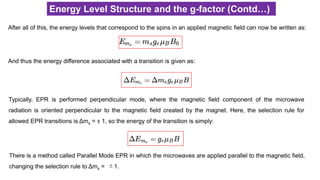 Energy Level Structure and the g-factor (Contd…)
After all of this, the energy levels that correspond to the spins in an applied magnetic field can now be written as:
And thus the energy difference associated with a transition is given as:
Typically, EPR is performed perpendicular mode, where the magnetic field component of the microwave
radiation is oriented perpendicular to the magnetic field created by the magnet. Here, the selection rule for
allowed EPR transitions is Δms = ± 1, so the energy of the transition is simply:
There is a method called Parallel Mode EPR in which the microwaves are applied parallel to the magnetic field,
changing the selection rule to Δms = ±1.
 