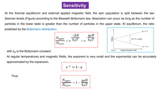 Sensitivity
At the thermal equilibrium and external applied magnetic field, the spin population is split between the two
Zeeman levels (Figure) according to the Maxwell–Boltzmann law. Absorption can occur as long as the number of
particles in the lower state is greater than the number of particles in the upper state. At equilibrium, the ratio
predicted by the Boltzmann distribution:
with kB is the Boltzmann constant.
At regular temperatures and magnetic fields, the exponent is very small and the exponential can be accurately
approximated by the expansion,
Thus
 