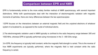 Comparison between EPR and NMR
EPR is fundamentally similar to the more widely familiar method of NMR spectroscopy, with several important
distinctions. While both spectroscopies deal with the interaction of electromagnetic radiation with magnetic
moments of particles, there are many differences between the two spectroscopies:
1.EPR focuses on the interactions between an external magnetic field and the unpaired electrons of whatever
system it is localized to, as opposed to the nuclei of individual atoms.
2.The electromagnetic radiation used in NMR typically is confined to the radio frequency range between 300 and
1000 MHz, whereas EPR is typically performed using microwaves in the 3 - 400 GHz range.
3.In EPR, the frequency is typically held constant, while the magnetic field strength is varied. This is the reverse of
how NMR experiments are typically performed, where the magnetic field is held constant while the radio
frequency is varied.
 