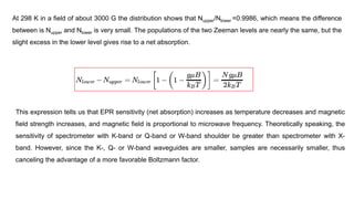 At 298 K in a field of about 3000 G the distribution shows that Nupper/Nlower =0.9986, which means the difference
between is Nupper and Nlower is very small. The populations of the two Zeeman levels are nearly the same, but the
slight excess in the lower level gives rise to a net absorption.
This expression tells us that EPR sensitivity (net absorption) increases as temperature decreases and magnetic
field strength increases, and magnetic field is proportional to microwave frequency. Theoretically speaking, the
sensitivity of spectrometer with K-band or Q-band or W-band shoulder be greater than spectrometer with X-
band. However, since the K-, Q- or W-band waveguides are smaller, samples are necessarily smaller, thus
canceling the advantage of a more favorable Boltzmann factor.
 