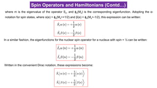 Spin Operators and Hamiltonians (Contd…)
where m is the eigenvalue of the operator Sz, and ϕe(Ms) is the corresponding eigenfunction. Adopting the α-
notation for spin states, where α(e) = ϕe(Ms=+1/2) and β(e) = ϕe(Ms=-1/2), this expression can be written:
In a similar fashion, the eigenfunctions for the nuclear spin operator for a nucleus with spin = ½ can be written:
Written in the convenient Dirac notation, these expressions become:
 