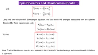 Spin Operators and Hamiltonians (Contd…)
and
Using the time-independent Schrödinger equation, we can define the energies associated with the systems
described by these equations as such:
So that
Here Ĥ is the Hamiltonian operator and represents the operator for the total energy, and commutes with both I and
S operators.
 