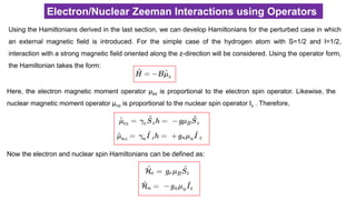 Electron/Nuclear Zeeman Interactions using Operators
Using the Hamiltonians derived in the last section, we can develop Hamiltonians for the perturbed case in which
an external magnetic field is introduced. For the simple case of the hydrogen atom with S=1/2 and I=1/2,
interaction with a strong magnetic field oriented along the z-direction will be considered. Using the operator form,
the Hamiltonian takes the form:
Here, the electron magnetic moment operator μez is proportional to the electron spin operator. Likewise, the
nuclear magnetic moment operator μnz is proportional to the nuclear spin operator Iz . Therefore,
Now the electron and nuclear spin Hamiltonians can be defined as:
 