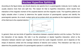 Nuclear Hyperfine Splitting
According to the figure below, we should observe one spectra line in a paramagnetic molecule, but in reality, we
usually observe more than one split line. The reason for that is hyperfine interactions, which results from
interaction of the magnetic moment of the unpaired electron and the magnetic nuclei. The hyperfine patterns are
highly valuable when it comes to determine the spatial structure of paramagnetic species and identify the
paramagnetic species. As a result, nuclear spins act as probes which are sensitive to the magnitude and direction
of the field due to the unpaired electron.
In general, there are two kinds of hyperfine interactions between unpaired electron and the nucleus. The first is
the interaction of two dipoles. We refer it as the anisotropic or dipolar hyperfine interaction, which is the
interaction between electron spin magnetic moment and the nuclei magnetic moment, and it depends on the
shape of electronic orbital and the average distance of electron and nucleus. This interaction can help us to
determine the possible position of a paramagnetic species in a solid lattice.
 
