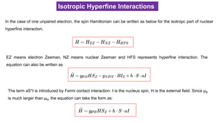 Isotropic Hyperfine Interactions
In the case of one unpaired electron, the spin Hamiltonian can be written as below for the isotropc part of nuclear
hyperfine interaction.
EZ means electron Zeeman, NZ means nuclear Zeeman and HFS represents hyperfine interaction. The
equation can also be written as
The term aS*I is introduced by Fermi contact interaction. I is the nucleus spin, H is the external field. Since μB
is much larger than μN, the equation can take the form as:
 