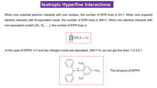 When one unpaired electron interacts with one nucleus, the number of EPR lines is 2I+1. When one unpaired
electron interacts with N equivalent nuclei, the number of EPR lines is 2NI+1. When one electron interacts with
non-equivalent nuclei's (N1, N2 .....), the number of EPR lines is
Isotropic Hyperfine Interactions
In the case of DPPH, I=1 and two nitrogen nuclei are equivalent. 2NI+1=5, we can get five lines: 1:2:3:2:1.
The structure of DPPH
 