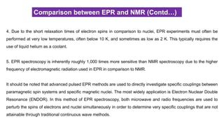 Comparison between EPR and NMR (Contd…)
4. Due to the short relaxation times of electron spins in comparison to nuclei, EPR experiments must often be
performed at very low temperatures, often below 10 K, and sometimes as low as 2 K. This typically requires the
use of liquid helium as a coolant.
5. EPR spectroscopy is inherently roughly 1,000 times more sensitive than NMR spectroscopy due to the higher
frequency of electromagnetic radiation used in EPR in comparison to NMR.
It should be noted that advanced pulsed EPR methods are used to directly investigate specific couplings between
paramagnetic spin systems and specific magnetic nuclei. The most widely application is Electron Nuclear Double
Resonance (ENDOR). In this method of EPR spectroscopy, both microwave and radio frequencies are used to
perturb the spins of electrons and nuclei simultaneously in order to determine very specific couplings that are not
attainable through traditional continuous wave methods.
 