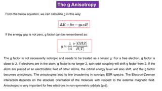 The g Anisotropy
From the below equation, we can calculate g in this way:
If the energy gap is not zero, g factor can be remembered as:
The g factor is not necessarily isotropic and needs to be treated as a tensor g. For a free electron, g factor is
close to 2. If electrons are in the atom, g factor is no longer 2, spin orbit coupling will shift g factor from 2. If the
atom are placed at an electrostatic field of other atoms, the orbital energy level will also shift, and the g factor
becomes anisotropic. The anisotropies lead to line broadening in isotropic ESR spectra. The Electron-Zeeman
interaction depends on the absolute orientation of the molecule with respect to the external magnetic field.
Anisotropic is very important for free electrons in non-symmetric orbitals (p,d).
 