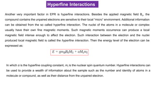 Hyperfine Interactions
Another very important factor in EPR is hyperfine interactions. Besides the applied magnetic field Bo, the
compound contains the unpaired electrons are sensitive to their local “micro” environment. Additional information
can be obtained from the so called hyperfine interaction. The nuclei of the atoms in a molecule or complex
usually have their own fine magnetic moments. Such magnetic moments occurrence can produce a local
magnetic field intense enough to affect the electron. Such interaction between the electron and the nuclei
produced local magnetic field is called the hyperfine interaction. Then the energy level of the electron can be
expressed as:
In which α is the hyperfine coupling constant, mI is the nuclear spin quantum number. Hyperfine interactions can
be used to provide a wealth of information about the sample such as the number and identity of atoms in a
molecule or compound, as well as their distance from the unpaired electron.
 