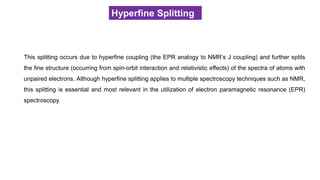 Hyperfine Splitting
This splitting occurs due to hyperfine coupling (the EPR analogy to NMR’s J coupling) and further splits
the fine structure (occurring from spin-orbit interaction and relativistic effects) of the spectra of atoms with
unpaired electrons. Although hyperfine splitting applies to multiple spectroscopy techniques such as NMR,
this splitting is essential and most relevant in the utilization of electron paramagnetic resonance (EPR)
spectroscopy.
 