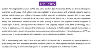 EPR Theory
Electron Paramagnetic Resonance (EPR), also called Electron Spin Resonance (ESR), is a branch of magnetic
resonance spectroscopy which utilizes microwave radiation to probe species with unpaired electrons, such as
radicals, radical cations, and triplets in the presence of an externally applied static magnetic field. In many ways,
the physical properties for the basic EPR theory and methods are analogous to Nuclear Magnetic Resonance
(NMR). The most obvious difference is that the direct probing of electron spin properties in EPR is opposed to
nuclear spins in NMR. Although limited to substances with unpaired electron spins, EPR spectroscopy has a
variety of applications, from studying the kinetics and mechanisms of highly reactive radical intermediates to
obtaining information about the interactions between paramagnetic metal clusters in biological enzymes. EPR can
even be used to study the materials with conducting electrons in the semiconductor industry.
EPR is a remarkably useful form of spectroscopy used to study molecules or atoms with an unpaired electron. It
is less widely used than NMR because stable molecules often do not have unpaired electrons. However, EPR can
be used analytically to observe labeled species in situ either biologically or in a chemical reaction.
 